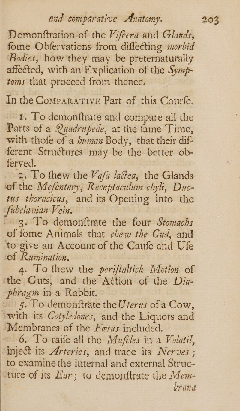 Demontftration of the Vifcera and Glands, fome Obfervations from diflecting morbid Bodies, how they may be preternaturally affected, with an Explication of the Symp- toms that proceed from thence. In the Comparative Part of this Courfe. 1. ‘To demonftrate and compare all the Parts of a Quadrupede, at the fame Time, with thofe of a human Body, that their dif- ferent Structures may be the better ob- _ferved. | 2. To fhew the Va/a lacéea, the Glands of the Me/entery, Receptaculum chyh, Duc- tus thoracicus, and its Opening into the fubclavian Vein. - 3. To demonttrate the four Stomachs of fome Animals that chew the Cud, and to give an Account of the Caufe and Ufe of Rumination, 4. To thew the periftaltick Motion of ‘the Guts, and the Action of the Dja- “phragm in a Rabbit. » 5. To demonttrate the Uterus of a Cow, “with its Cotyledones, and the Liquors and Membranes of the Fetus included. 6. To raife all the Mu/fcles in a Volatil, inject its Arteries, and trace its Nerves ; to examine the internal and external Struc- ture of its Kar; to demonftrate the Pep rana