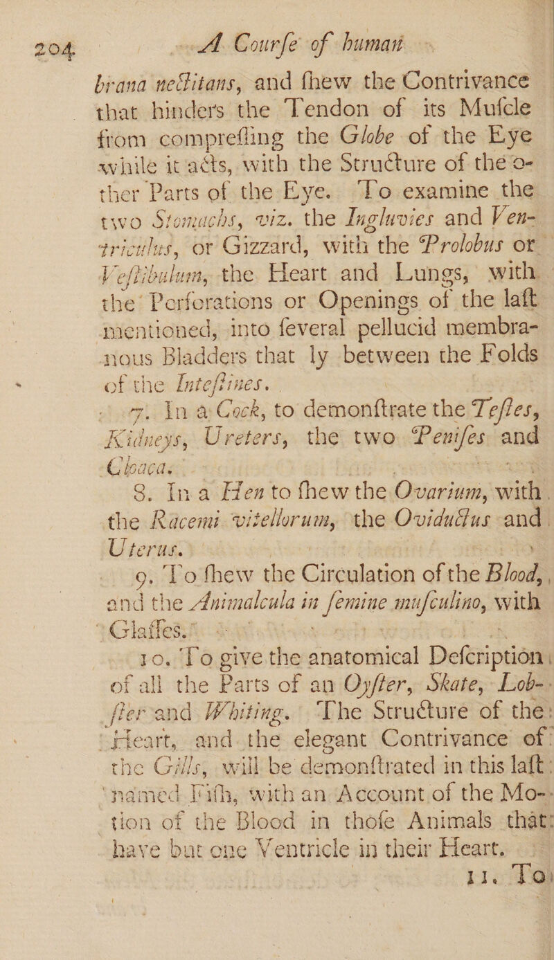 brana necitans, and thew the Contrivance that hinders the Tendon of its Mufcle from comprefl ling the Globe of the Eye aviaile it acts, w ith the Structure of the o- ther Parts of the Eye. “To examine the two Stomachs, viz. the Ingluvies and Ven- triculus, or Gizzard, with r the Prolobus or Veftibulum, the Heart and Lungs, with - ees Perferations or Openings of the laft mentioned, into feveral pellucid membra- nous Bladders that ly between the Folds jeans the Inteffines. . dma ake to demonttrate the Te/les, Kidne wei Ureters, the two Penifes and 8. Ina Hen to thew the Ovarium, viel the Racemi. vitellorum, the Oviduus and. Uterus. To fhew the Cinmasloned of the Bhod, 1 and the Animalcula in owas mufculino, with 10. To give.the neinlirmcter Defetiptions fall the Parts of an Oyfter, Skate, Lob-. the Gills, will be de sovoadthatednneie laft: tion of the Blood in thofe Animals that: have but ene Ventricle 1 in their Heart. | oe To)