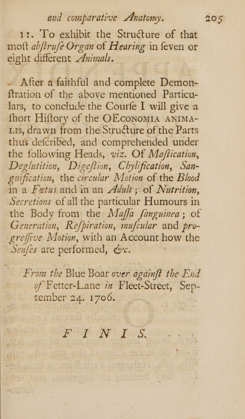 . To exhibit the Structure of that bon abjtr ufe Organ of Hearing in feven or eight different uimals. ~ After a faithful and cbmpléte Demon- {tration of the above mentioned Particu- lars, to conclude the Courfe I will give a fhort Hiftory of the OEcoNoMIA ANIMA- Lis, drawn from the Structure of the Parts thus defcribed, and comprehended under the following Heads, viz. Of Ma/tication, Deglutition, Digeflion, Chylification, San- guification, the circular Motion of the Blood ina Fetus and in an Adult; of Nutrition, Secretions of all the particular Humours in the Body from the Maffa fanguinea; of Generation, Reéfpiration, mufcular and pro- greffive Motion, with an Account how the Senfes are performed, Ore. From the Blue Boar over er agdinf? the End of Fetter-Lane ix Fleet-Street, Sep- tember 24. 1706. aes Wo pss