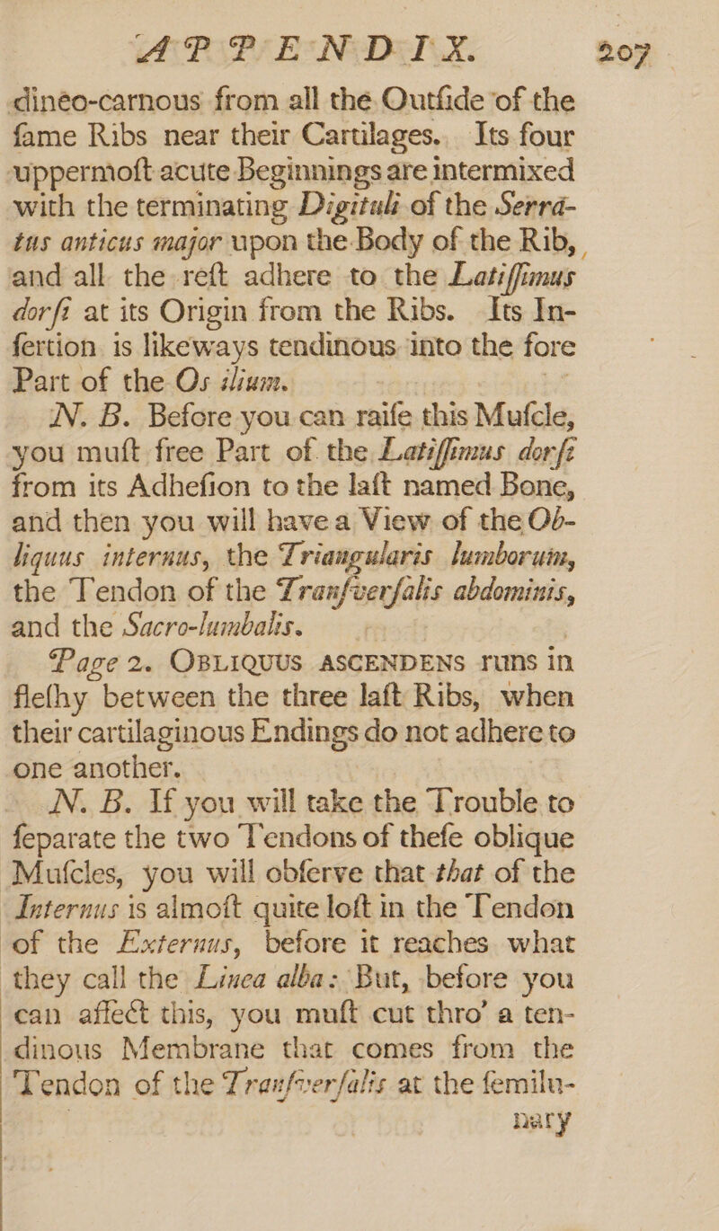 PAP Be NED. dinéo-carnous from all the Outfide of the fame Ribs near their Cartilages.. Its four uppermoft acute Beginnings are intermixed with the terminating Digituls of the Serra- tus anticus major wpon the Body of the Rib, and all the reft adhere to the Latif mus dorfi at its Origin from the Ribs. Its In- fertion is likeways tendinous ‘into the fore Part of the Os sium. WN. B. Before you can raife this Mule, you muft free Part of the Latifimus dor fz from its Adhefion to the laft named Bone, and then you will havea View of the Od- liguus internus, the Triangularis lumboruin, the Tendon of the Tranfverfalis abdominis, and the Sacro-lumbalis. Page 2. OBLIQUUS ASCENDENS rums in flefhy between the three laft Ribs, when their cartilaginous Endings do not adhere to one another. N., B. Tf you will take the ‘Trouble to feparate the two Tendons of thefe oblique ‘Mutcles, you will obferve that that of the Internus 1s almott quite loft in the Tendon of the Externus, before 1 reaches what they call the Linea alba: But, before you can affect this, you muft cut thro’ a ten- dinous Membrane that comes from the Tendon of the Traufverfalis at the femilu- nary