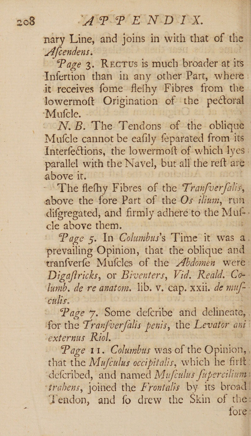 nary Line, and joins in with that of the LAfcendens. Page 3. Recrus is much broader at its Infertion than in any other Part, where: it receives fome flefhy Fibres from the_ lowermoft Origination of ‘the —— ‘Mulcle. ~ N.B. The Tendons of the oblique | Mulcle cannot be eafily feparated from its Interfections, the lowermoft of which lyes | parallel with the Navel, ‘but all the reft are. above it. The flefhy Fibres of the Traiifuier falta above the fore Part of the Os ilium, run. difgregated, and firmly adhere to the A cle above them. Page 5. In Columbus’s Time it was a. prevailing Opinion, that the oblique and tranfverfe Mufcles of the Abdomen were: Digajftricks, or Biventers, Vid. Reald. Co lumb. de re anatom. lib. v. cap. xxii. de ye Vaheo” Page 7. Some defcribe and delineata, for the Tranfverfalis penis, the Levator ani -externus Riol. Page 11. Columbus was of the Opitiofiy that the Mu/fculus occipitalis, which he firft: defcribed, and named Mu/culus fupercslium: trahens, joined the Frontalis by its broad: Tendon, and fo drew the Skin of the: | “ fore: