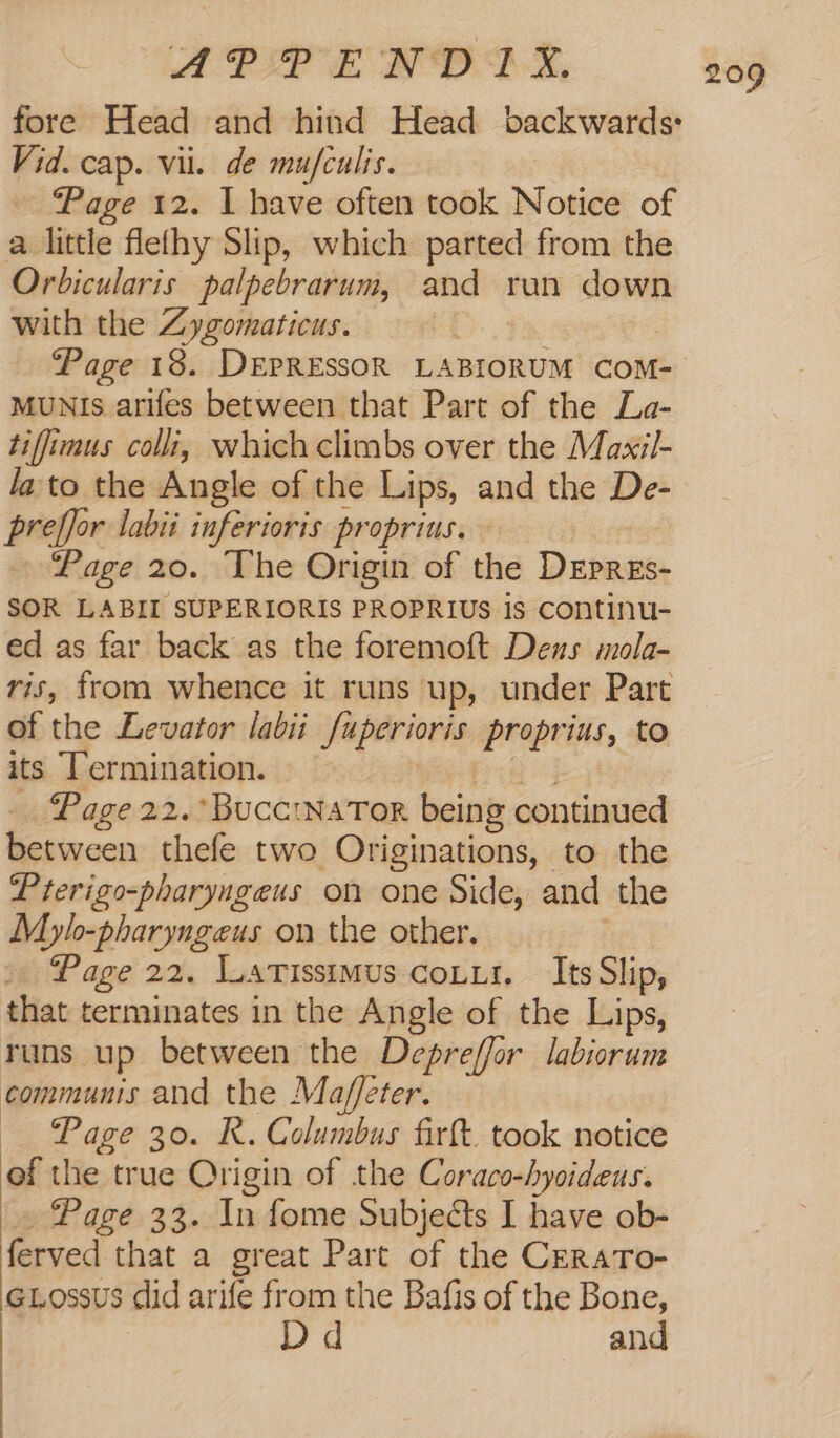 fore Head and hind Head backwards: Vid. cap. vil. de mufculis. ~ Page 12. I have often took Notice of a little flefhy Slip, which parted from the Orbicularis palpebrarum, and run down with the Zygomaticus. ‘Page 18. DEPRESSOR LABIORUM COM- MUNIs arifes between that Part of the La- tiffimus colli, which climbs over the Maxil- lato the Angle of the Lips, and the De- preffor labii inferioris proprius. Page 20. The Origin of the Drpass: SOR LABII SUPERIORIS PROPRIUs is continu- ed as far back as the foremoft Deus mola- ris, from whence it runs up, under Part of the Levator labii_fuperioris proprius, to its Termination. Page 22. BucciNaTor being continued between thefe two Originations, to the Prerigo-pharyngeus on one Side, and the M Lylo-pharyngeus on the other, » Page 22. Lartissimus cour. Its Slip, that terminates in the Angle of the Lips, runs up between the Depreffor labiorum communis and the Ma/ffeter. — Page 30. R. Columbus firt. took notice ef the true Origin of the Coraco-hyoideus. Page 33. In fome Subjects I have ob- ferved that a great Part of the CrraTo- GLossus did arife from the Bafis of the Bone, | Dd and