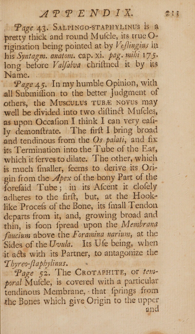 APPEND aA SK, Page 43. SaALPINco-sTAPHYLINUS isa pretty thick and round Mulcle, its true O- rigination being pointed at by Ve/lingius in long ‘eaidie Valfalva chriftned it by its Wilthé.: det Dendieis era suger} Page 45. In my humble Opinion, with all Submiflion to the better Judgment of others, the MuscuLus TUB Novus may well be divided into two diftinct Mutcles, as upon Occafion I think I can very eafi- ly demonttrate. The firft I bring broad and tendinous from the Os. palati, and fix which it ferves to dilate. The other, which is much fmaller, feems to derive its Ori gin from the Apex of the bony Part of the adheres to the firft, but, at the Hook- like Procefs of the Bone, its fmall Tendon departs from it, and, growing broad and thin, is foon fpread upon the Membrana faucium above the Foramina narium, at the Sides of the Uvula. Its Ufe being, when it aGs with its Partner, to antagonize the ~Lhyreo-flaphylinus. + 3 Page 52. The CRoTAPHITE, or tem- poral Mufcle, is covered with a particular tendinous Membrane, - that {prings from the Bones which give Origin to the se: an ma