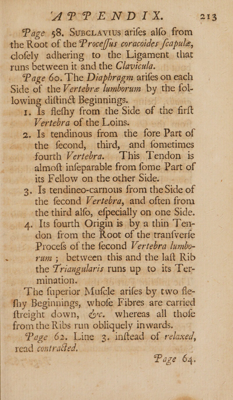 POP SESNED TX. Page 58. Susciavius arifes alfo from the Root of the Proce//us coracoides fcapule, clofely adhering to the Ligament that Page 60. The Diaphragm arifes on each Side of the Vertebre lumborum by the fol- x. Is flefhy from the Side of the firft , Vertebra of the Loins. 2. Is tendinous from the fore Part of the fecond, third, and fometimes fourth Vertebra. This Tendon is almoft infeparable from fome Part of its Fellow on the other Side. 3. Is tendineo-carnous from the Side of the fecond Vertebra, and often from the third alfo, efpecially on one Side. 4. Its fourth Origin is by a thin Ten- _ don from the Root of the tranfverfe Procefs of the fecond Vertebra lumbo- yum; between this and the laft Rib the Triangularis rans up to its Ter- mination. ui 7h | | The fuperior Mufcle arifes by two fle- fhy Beginnings, whofe Fibres are carried ftreight down, 7c. whereas all thofe Page 62. Line 3. inftead of relaxed, read contracted. Paze 64.