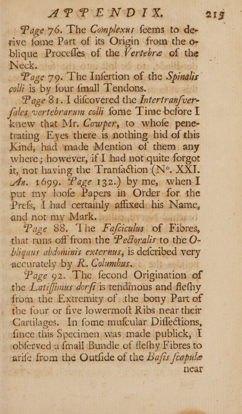 blique Procstles of the. Ve extebra of the Beck. wall is by four fall Tendons. Page $1.1 difcovered the Intertran/ver- fales, sy colt fome Time before I “knew that Mr. Cowper, to whofe pene- trating Eyes there.is nothing hid of this Kind, had made Mention of them any where; however, if I had not quite forgot it, not having the Tranfaction (N°. XXI. An. 1699. Page 132.) by me, when I put my Joofe Papers in Order for the Prefs, I had certainly affixed: his Name, and not my Mark, 3.12 Page 88. The F pont vf. F ia that runs off from the Pedoralis:to the O- bliguus abdominis externus, is deferibed very accurately ‘by RK. Columbus...) _ Page 92. The fecond Origination of the Latiffimus dorfi istendinous and:flethy from the Extremity of, the bony Part of _ the four or five lowermoft Ribs near their Cartilages. In fome mufcular Diffections, _ fince this Specimen was made publick, I -obferved afmall Bundle of flefhy Fibres to atife from the Outfide of the ba/is /capule near