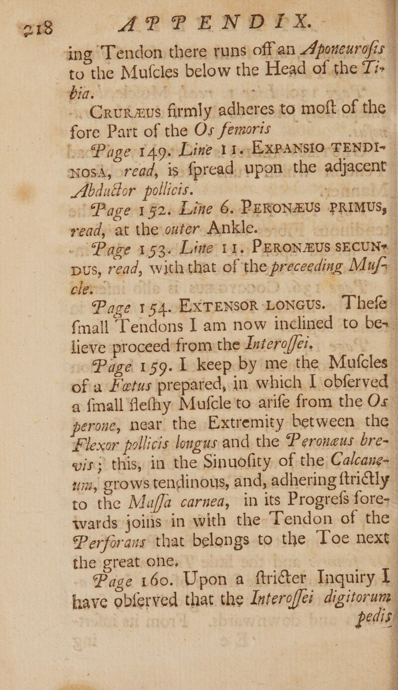 ing Tendon there runs off an Aponeurofis - Crurmus firmly adheres to moft of the fore Part of the Os femoris — 4 Sil Page 149. Line 11. xPANsIO TENDI- wosA, read, is fpread upon the adjacent Abdudor pollicis. 7 mee &gt;) Page 192. Line 6. PEKONAUS PRIMUS, read, at the outer Ankle... — ee a te) 5 er bey ~ chi: lieve proceed from the Intero/fer. perone, near the Extremity between the Flexor pollicis longus and the Peroneus bre- vis: this, in the Sinuofity of the Calcane- to the Maffa carnea, in its Progrefs fore; wards joins in with the Tendon of the the great one, T- ve PT eES PLT OT Ry Om