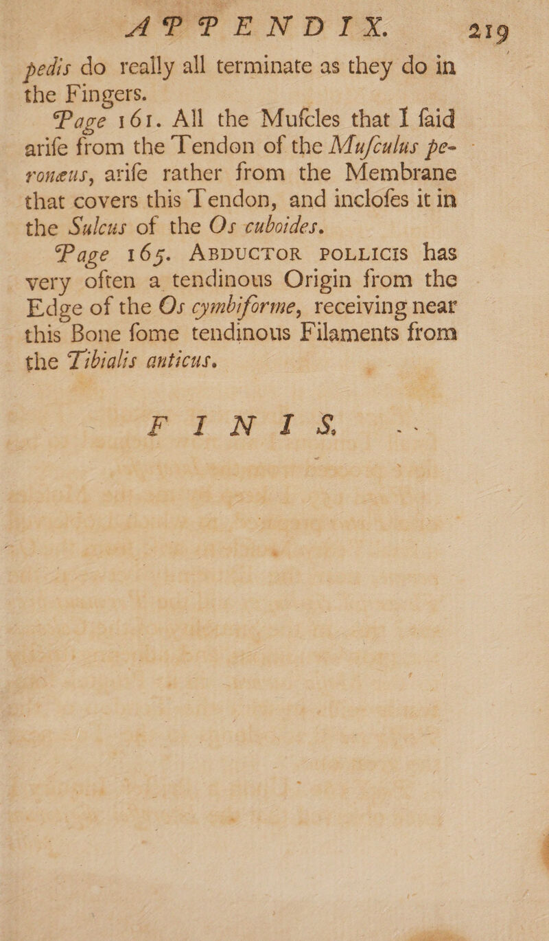 pedis do really all terminate as they do in the Fingers. | Page 161. All the Mufcles that I faid roneus, atife rather from the Membrane the Sulcus of the Os cuboides. ‘Page 165. ABDUCTOR POLLIcis has very often a tendinous Origin from the Edge of the Os cymbiforme, receiving neat this Bone fome tendinous Filaments from the Zibialis anticus. | ile das ike a