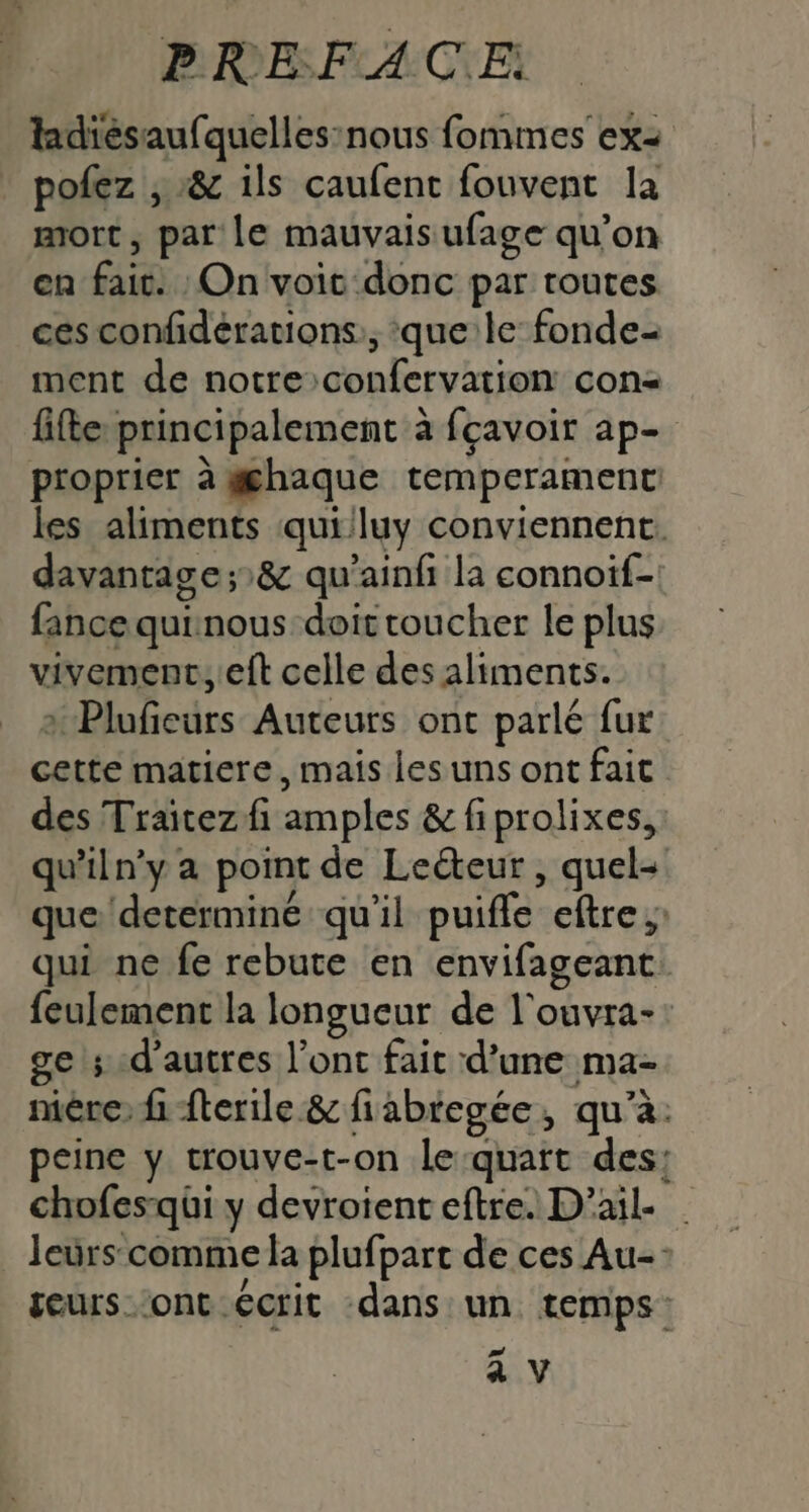 PRES F4. C\Ei ladiésaufquelles:nous fomimes ex= pofez , :&amp; ils caufent fouvent la mort, par le mauvais ufage qu’on en fait. On voit donc par toutes ces confidérations:, que:le fonde- ment de notre confervation con fifle principalement à fçavoir ap- proprier à #haque temperament les aliments quiluy conviennent. davantage ;&amp; qu’ainfi la connoif- fance quinous doit toucher le plus vivement, eft celle des aliments. 2 Plufeurs Auteurs ont parlé fur cette matiere, mais Les uns ont fait des Traïtez fi amples &amp; fiprolixes,: qu'iln’y a point de Leéteur , quel- que determine qu'il puifle eftre; qui ne fe rebute en envifageant feulement la longueur de l'ouvra-: ge d’autres l'ont fait d’une ma- mére: h fterile &amp; fiabregée, qu'à. peine y trouve-t-on le-quatt des: chofesqui y devroient eftre. D’ail. leurs comme la plufpart de ces Au- geurs-ont écrit dans un. temps: