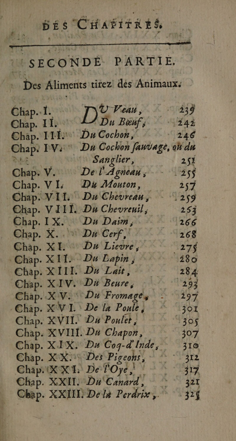 | DÉS CHAFITRES SECONDE PARTIE, Des Aliments titez! dés Animaux. Cla JL : © ea, : ‘338 Chan. 11. TE Béufs ‘24 Chap. II Du Cochon; | 246 vid EV:* Dn Cochon fanÿage, oh du &amp; Sanglier, 2$È Chap. Y. De l'Agnean; - 235$ Chap. VI Dé Mouton, 257 Chap. VIT Du Chévrean 259 Chap. VII Da Chevreuil, 253 Chap. IX. Du Daim, 11266 Chap. X.. * Du Cerf, - que Chap. XL Du Lievre, 27 Chap. X 11: Du Lapin ; 280 Chap. XI11. Dn Lait, # 284 Chap. XIV. Ds bebe A l'293 Chap..XV.' Du Fromages A 9 1 à 4 Chap. XV I. De la Ponle; 301 Chap. XVII Du Poulet, 130$ Chap. XVIII. Du Chapon, | 307 Chap. XIX. Du Cog-d'Inde, . 310 Chap. XX: Des “Pigeohs, AR à»: Chap. XXI De FOye À 32 ty Chap. XXL. Du Canard, 321 Chap. XXIIL: Delà Perdrix,. :32{