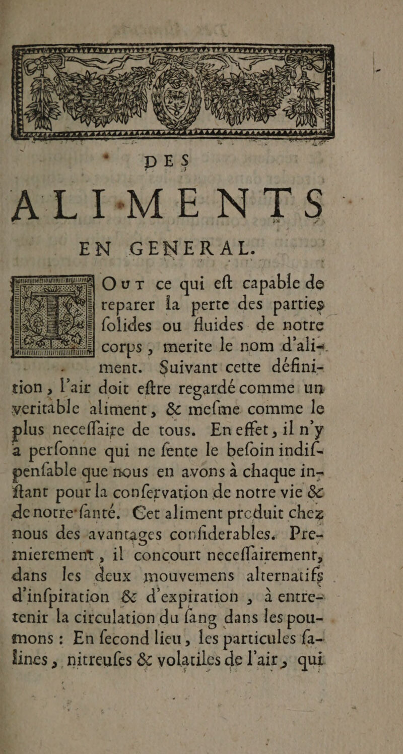 D Z DÉe S 2m ie Y 1; D 4 HE ALIMENTS. ÉN GENERAL A Our ce qui eft capable de : reparer Îa perte des parties +22; folides ou fluides de notre corps , merite le nom d'ali« +» ment. Suivant cette défini- tion , l'ait doit eftre regardé comme un veritable aliment, &amp; mefme comme le lus neceffaire de tous. Eneffet,iln'y a perfonne qui ne fente le befoin indif- penfable que nous en avons à chaque in- ftant pour la confervation de notre vie &amp; denotrefanté. Cet aliment produit chez nous des avantages confiderables. Pre- mieremernt , il concourt neceffairement, dans les deux mouvemens alternatifs d'infpiration &amp; d'expiration ; à entre tenir la circulation du fang dans les pou- . mons : En fecond lieu, les particules fa- lines ; nitreufes &amp; volariles de l'air, qui