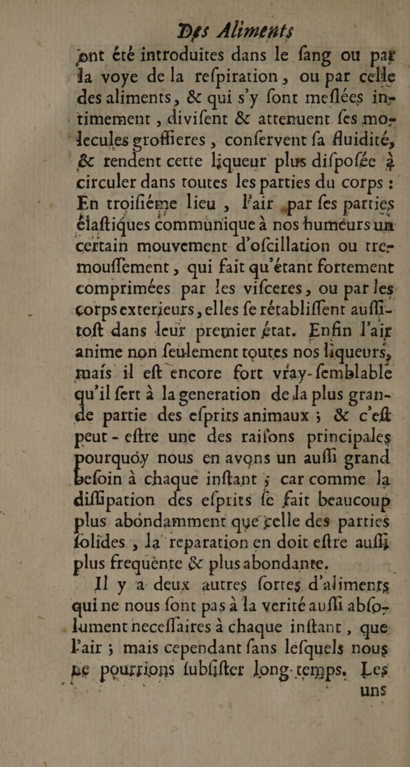 Des Aliments jont été introduites dans le fang ou paf da voye dela refpiration, ou par celle des aliments, &amp; qui s'y font meflées in- timement , divifent &amp; attenuent fes mo= * &amp; rendent cette liqueur plus difpofée à circuler dans toutes les parties du corps :' En troifiéme lieu , air jpar fes parties Claftiques communique à nos huméurs un certain mouvement d’'ofcillation ou tre- mouffement , qui fait qu'etant fortement comprimées par les vifceres, ou par les. corpsexterjeurs , elles fe rétabliffent aufli- toft dans leur premier état. Enfin l'air anime non feulement toutes nos liqueurs, mais il eft encore fort vray-femblable u’il fert à la generation dela plus gran- sis paitie des efprits animaux ; &amp; c'eft peut - eftre une des raifons principales pe nous en avons un aufli grand befoin à chaque inftant ; car comme Ja diflipation des efprits fe fait beaucoup lus abondamment que gelle des parties folides , la reparation en doit eftre auflj plus frequénte &amp; plusabondante, 11 y à deux autres fortes d'aliments qui ne nous font pas à la verité aufli ab{o- . lument neceffaires à chaque inftant, que Fair 5 mais cependant fans lefquels nous Re pourrions {ubffter long-temps, Les ent e 2: SRE