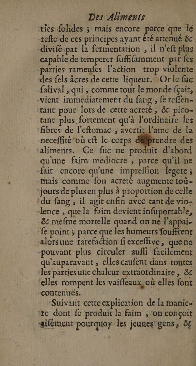 ties folides ; mais encore parce que Îe -refte de ces principes ayant été attenué &amp;c -divifé par la fermentarion , il n'eft plus capable de temperer fuffifamment par fes -païties rameufes l'aétion trop violente des fels âcres de cette liqueur.” Or le fuc falival , qui , comme tout le monde {çait, -vient immédiatement du fang , fe reflen- tant pour lors de cette acreté, &amp; pico- tant plus. fortement qu'à l'ordinaire les fibres de l’eftomac , avertit l’ame de la neceffté ‘où eft le corps prend des ‘aliments. Ce fuc ne produit d’abord qu'une faim mediocre , parce qu'il ne fair encorequ'une impreflion legere ; -mais comme fon acreté augmente toû- ‘jours de plusen plus à proportion de celle ‘du fang , il agit enfin avec tant de vio- “lence , quela faim devient infuportable, &amp; mefme mortelle quand on ne l’appai- ‘{e point ; parce que les humeurs fouffrent alorsune rarefaction fi exceflive , quene pouvant plus circuler aufli facilement qu'auparavant , elles caufent dans toutes les partiesune chaleur extraordinaire , &amp; ‘elles rompent les vaiffeaux, où elles font contenues. | Suivant cette explication de la manie- ‘xe dont fe produit la faim , ‘on conçoit æifément pourquoy les jeunes‘ gens, &amp;