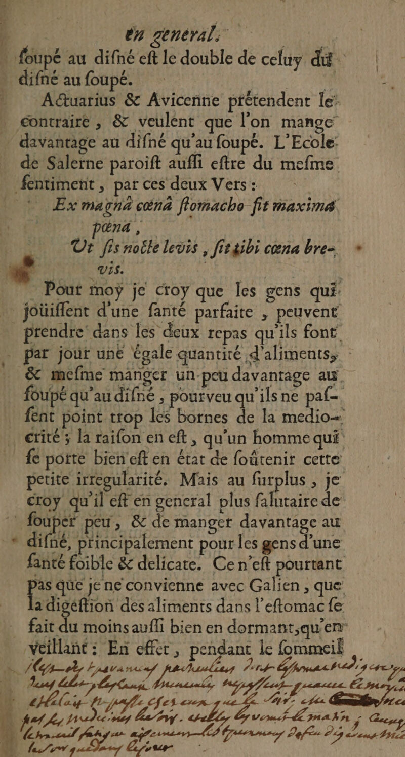 en general: | | | foupé au difné eft le double de celuy dé | difne au foupé. 2 PR AŒuarius &amp; Avicenne prétendent le: contraire , &amp; veulent que l’on mange davantage au difné qu'au foupé. L'Ecole: de Salerne paroift auffi eftre du mefme fentiment , par ces deux Vers : Ex magna cn flomacho fit maxime na , Ur fisnoile levis , fietibi cœna bre + VIS. Pout moy je croy que les gens qui » joüiflent d'une fanté parfaite , peuvent _ prendre’ dans les deux repas qu'ils font par jour une égale quantité d'aliments, : _ &amp; méfme manger un-peu davantage au foupé qu’au difné , pourveu qu'ilsne paf. fent point trop les bornes a la medio ctite ; la raifon en eft, qu'un homme qui fe porte bieneft en état de foûtenir cette petite irregularité. Mais au furplus , je croy qu'il eff en general plus falutaire de : fouper peu, &amp; de manger davantage au + difné, principalement pour les gens d’une fanté foible &amp; delicate. Ce n’eft pourtant Fe que je ne convienne avec Galien , que adigéftion des aliments dans l’eftomac fe fait du moins aufli bien en dormant,qu'en: veillant: En effer, pendant le fommeik | Fu / AE tira “ls rt Épmash tds ce où Aire, LT : L (FR x ; k i EL sg tnt Gammes Defis D Mas