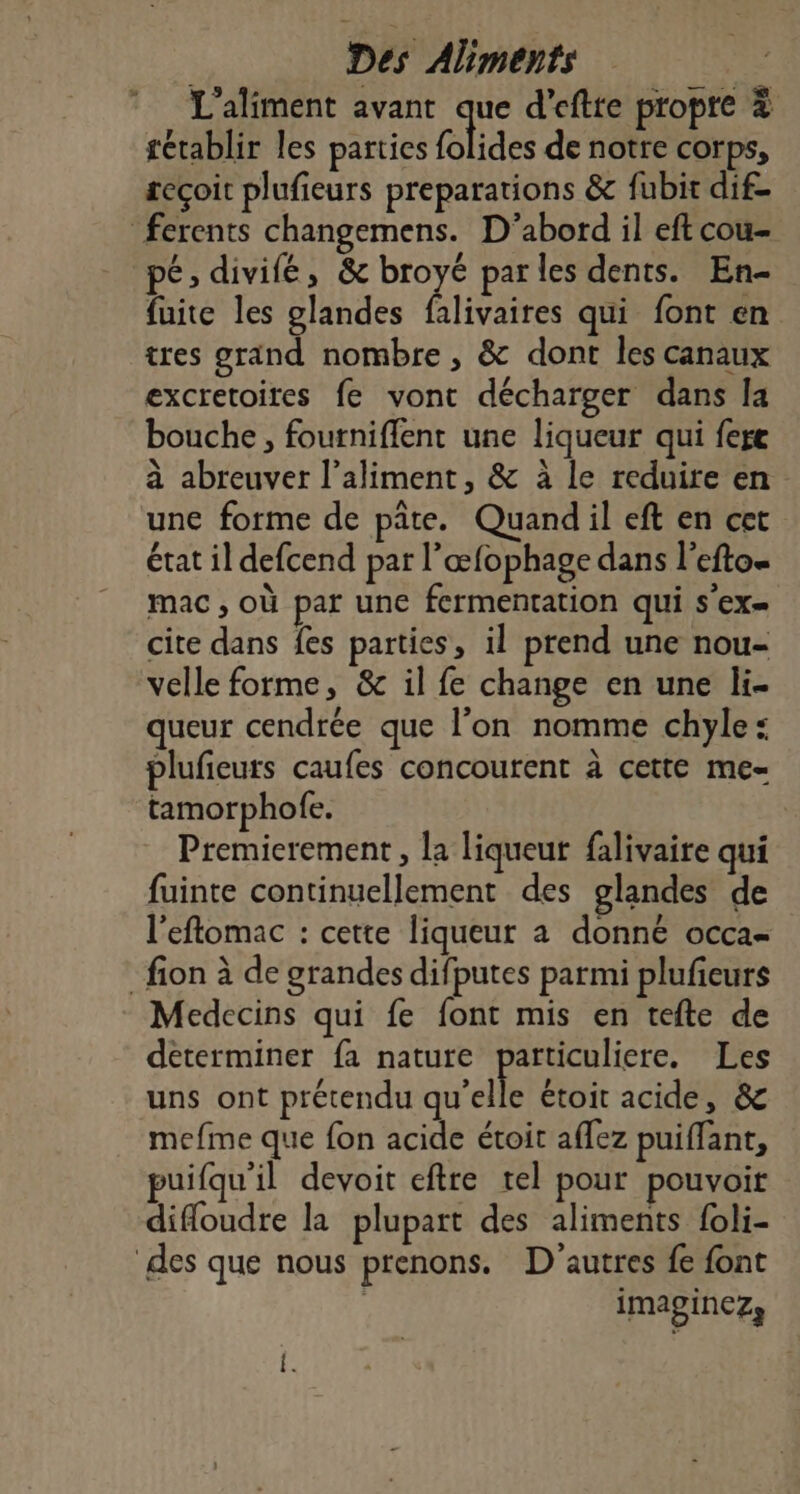 L’aliment avant que d’eftte propre à tétablir les parties blides de notre corps, seçoit plufieurs preparations &amp; fubit dif- ferents changemens. D'abord il eft cou- pé; divifé, &amp; broyé par les dents. En- fuite les glandes falivaires qui font en tres grand nombre , &amp; dont les canaux excretoites fe vont décharger dans la bouche, foutniflent une liqueur qui fere à abreuver l’aliment, &amp; à le reduire en une forme de pâte. Quandil eft en cet état il defcend par l’œfophage dans l'eftos mac , Où par une fermentation qui s'ex= cite dans fes parties, il prend une nou- velle forme, &amp; il fe change en une li- queur cendrée que l’on nomme chyle: plufieurs caufes concourent à cette me- tamorphofe. Premierement , la liqueur falivaire qui fuinte continuellement des glandes de l'eftomac : cette liqueur a donné occa- _fion à de grandes difputes parmi plufieurs Medecins qui fe font mis en tefte de déterminer fa nature particuliere. Les uns ont prétendu qu'elle étoit acide, &amp; mefme que fon acide étoit affez puiffant, puifqu'il devoit eftre tel pour pouvoir difloudre la plupart des aliments foli- des que nous prenons. D'autres fe font imaginez,