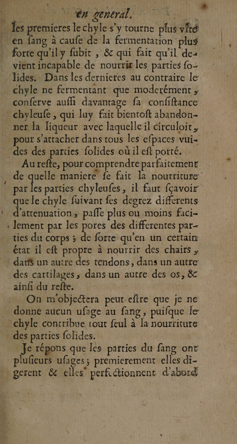 “PRE 6 ên general. SALE FER 4 Îes premieres lechyle s'y tourne plus vité en fang à caufe de la fermentation ‘plug forte qu'ily fubit , &amp; qui fait qu'il des vient incapable de nourrir les parties {o- lides. Dans les dernieres au contraire le chyle ne fermentant que moderément ;, conferve auffi davantage fa confiftance chyleufe , qui luy fait bientoft abandon ner la liqueur avec laquelle il circuloit, pour s'attacher dans tous les efpaces vui- des des parties folides où il eft porté. _ Aurefte, pour comprendre parfaitement , de es maniere fe fait la nourriture par les parties chyleufes, il faut fçavoir que le chyle fuivant fes deorez differents : d’attenuation, paffe plus ou moins faci- : lement par les pores des differentes par- ties du corps ; de forte qu’en un certain état il eft propre à nourrir des chairs , ! dar$ un autre des tendons, dans un autre des cartilages, dans un autre des os, &amp; ainfi du refte. On m'objectera peut-eftre que je ne donne aucun ufage au fang, puifque le - chyle contribue tout feul à la nourriture des parties folides. Je répons que les parties du fang ont plufieuts ufages; premierement elles di- gerent &amp; elles” perfcétionnent d’abord