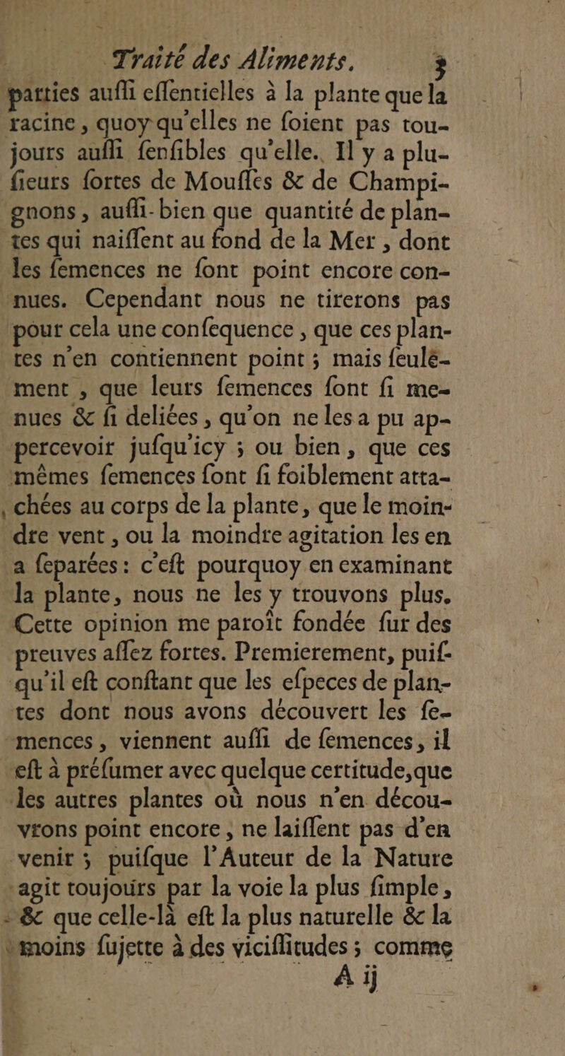 parties aufli eflentielles à la plante que la racine, quoy qu'elles ne foient pas tou- jours aufli fenfibles qu'elle. Il y a plu- fieurs fortes de Moufles &amp; de Champi- gnons, aufli-bien que quantité de plan- tes qui naïffent au fond de la Mer , dont les femences ne font point encore con- nues. Cependant nous ne tirerons pas pour cela une confequence , que ces plan- tes nen contiennent point ; mais feulé- ment , que leurs femences font fi me- nues &amp; fi deliées , qu'on nelesa pu ap- percevoir jufqu'icy ; ou bien, que ces mêmes femences font fi foiblement atta- chées au corps de la plante, que le moin- dre vent , ou la moindre agitation les en a feparées: c'eft pourquoy en examinant la plante, nous ne les y trouvons plus. Cette opinion me paroît fondée fur des preuves affez fortes. Premierement, puif- qu'il eft conftant que les efpeces de plan- tes dont nous avons découvert les fe- -mences, viennent aufli de femences, il eft à préfumer avec quelque certitude,que les autres plantes où nous n'en décou- vrons point encore, ne laiffent pas d'en venir ; puifque l’Auteur de la Nature agit toujours par la voie la plus fimple, - &amp; que celle-là eft la plus naturelle &amp; la vimoins fujette à des viciflitudes ; comme re Ai