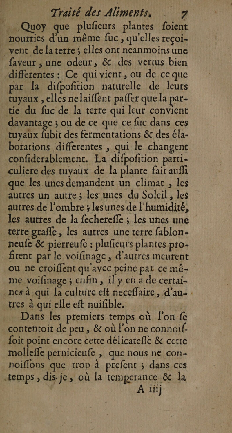 _…,Quoy que plufieurs plantes foient nourries d'ün même fuc , qu'elles reçoi- . vent de la terte elles ont neanmoinsune faveur , une odeur, &amp; des vertus bien differentes : Ce qui vient , ou de ce que par la difpoftion naturelle de leurs tuyaux , elles nelaiffent pafler que la par- tie du fuc de la terre qui leur convient davantage ; ou de ce que ce fuc dans ces tuyaux fubit des fermentations &amp; des éla- botations differentes , qui le changent confiderablement. La difpofition parti- culiere des tuyaux de la plante fait aufli que les unes demandent un climat , les autres un autre ; les unes du Soleil, les autres de l'ombre ; lesunes de l'humidité, les autres de la fechereffe ; les unes une terre gtafle, les autres une terre fablon- _neufe &amp; pierreufe : plufeurs plantes pro- fitent par le voifinage, d’autres meurent ou ne croiflent qu'avec peine par ce mê- me voifinage ; enfin, il y en a de certai- _nesà qui la culture eft neceffaire, d’au- : tres à qui elle eft nuifble. À Dans les premiers temps où l'on fe contentoit de peu , &amp; où l'on ne connoif- foit point encore cette délicateffe &amp; cerre molleffe pernicieufe , que nous ne con- noiflons que trop à prefent 3 dans ces temps , dis-je, où la temperance &amp; la À iii)