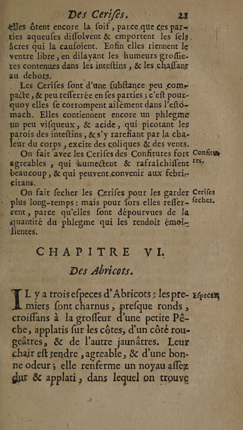 Des Cerifès, 22 âcres qui la caufoient. Enfin elles riennent le ventre libre , en dilayant les humeurs groffie- tes contenues dans les inteftins , &amp; les chaflanr au dehors. À Les Cerifes font d’une fubftance peu come pacte , &amp; peu reflerrée en fes parties ; c’eft pour- . quoy elles fe corrompent aïifément dans l’efto- mach. Elles contiennent encore un phlegme un peu vifqueux, &amp; acide, qui picotant les arois des inteftins , &amp;s’y rareflant par la cha- Lu du corps , excite des coliques &amp; des vents. On fait avec les Cerifes des Confitures fort . âgreables ; qui kumeétent &amp; rafraîchiffent beaucoup , &amp; qui peuvent convenir aux febri.- citans. Confit res, ent, parce qu'elles font dépourvues de la quantité du phlegme qui les rendoit émol- Jientes. CHAPITRE: VI Des Abricots. miets font charnus , prefque ronds, croiffans à la groffeur d’une petite Pé- che, applatis fur les côtes, d’un côté rou- gcâtres, &amp; de l’autre jaunâtres. Leur chair eft rendre ; agreable, &amp; d'une bon- ne odeur ; elle renferme un noyau aflez gar &amp; applati, dans lequel on trouve A