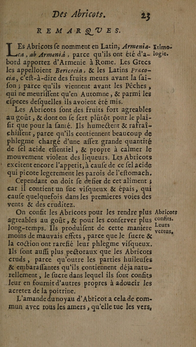 | Des Abricots. 3 REMARQUES. Es Abricots fe nomment en Latin, Armenta- ca , ab Armenia, parce qu'ils ont été d’a- bord apportez d’Armenie à Rome. Les Grecs les appelloient Bericocia, &amp; les Latins Preco- cia, c'eft-à-dire des fruits meurs avant la fai- _ fon ; parce qu'ils viennent avant les Pêches , . qui ne meuriflent qu'en Automne, &amp; parmi les efpeces defquelles ils avoient été mis. _ Les Abricots font des fruits fort agreables au goût , &amp; dont on fe fert plütôc pour le plai- fir que pour la fanté. Ils humetent &amp; rafrai- chiflent , parce qu’ils contiennent beaucoup de phlegme chargé d'une aflez grande quantité de fel acide eflentiel , &amp; propre à calmer le mouvement violent des liqueurs. Les Abricots excitent encore l’appetit, à caufe de ce fel acide qui picote leserement les parois de l’eftomach, . Cependant on doit fe defier de cet aliment ; car il contient un fuc vifqueux &amp; épais, qui -caufe quelquefois dans les premieres voies des vents &amp; des cruditez. On confit les Abricots pour les rendre plus agreables au goût, &amp; pour les conferver plus Jong-temps. Ils produifent de cette maniere moins de mauvais effets , parce que le fucre &amp; Ja coétion ont rarefié leur phlegme vifqueux. Hs font auffi plus peétoraux que les Abricots “cruds, parce qu'outre les parties huileufes &amp; embaraflantes qu’ils contiennent déja natu- _rellement , le fucre dans lequel ils font confits Jeur en fournit d’autres propres à adoucir les acretez de la poitrine. L'amande dunoyau d’Abricot a cela de com- mun avec rous les amers , qu'elle tue les vers, : | : Étimo- logic. Abricots confits, Leurs VCItUSSe