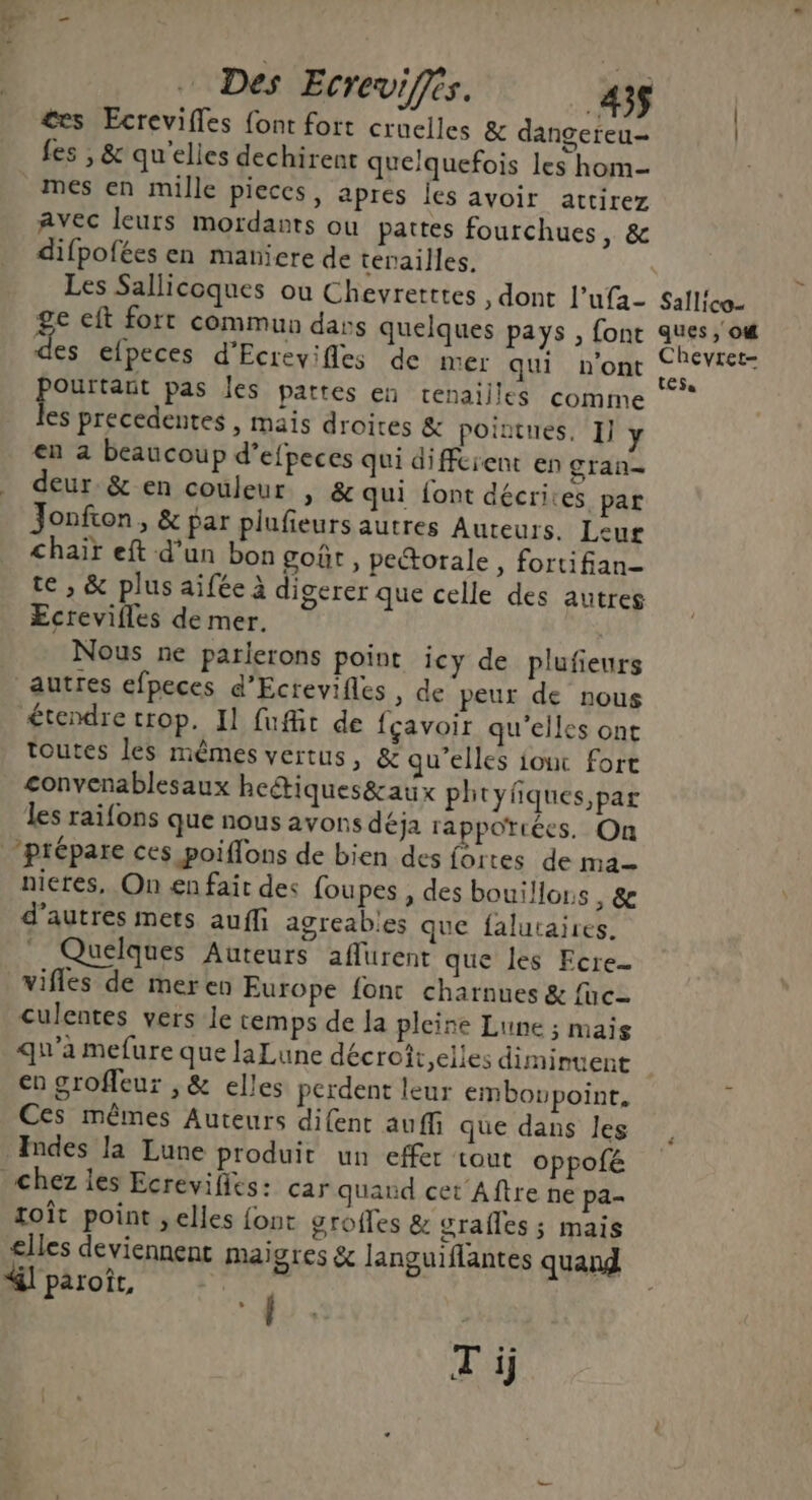 Des Ecreviffés. _43$ &amp;es Ecrevifles font fort cruelles &amp; dangereu- fes , &amp; qu'elles dechirent quelquefois les hom mes en mille pieces, apres les avoir attirez Avec leurs mordants ou pattes fourchues, &amp; difpofées en maniere de tenailles. Les Sallicoques où Chevretttes , dont l’ufa- ge eft fort commun dass quelques pays , font re efpeces d'Ecrevifles de mer qui n'ont LUS pas les pattes en renaiiles comme es precedentes , mais droites &amp; pointues, I] y en a beaucoup d’efpeces qui diffcient en gran- deur.&amp; en couleur , &amp; qui font décrites par Jonfton, &amp; par plufieurs autres Auteurs. Leur Chair eft d’un bon goûr, pectorale » fortifian- te , &amp; plus aifée à digerer que celle des autres Ecrevifles de mer. Nous ne parlerons point icy de plufieurs autres efpeces d’Ecrevifles , de peur de nous étendre trop. Il fufit de {çavoir qu’elles ont toutes les mêmes vertus, &amp; qu’elles iouc fort convenablesaux heétiques&amp;aux phtyfiques,par les raifons que nous avons déja rapportées. On nieres, On £n fait des foupes , des bouillous , &amp; d’autres mets auffi agreables que falutaires. . Quelques Auteurs affurent que les Ecre- vifles de meren Europe font charnues &amp; fc culentes vers le cemps de Ja pleine Lune ; mais Sallico- ques, o# Chevret- tes. en groffeur , &amp; elles perdent leur embowpoint, Ces mêmes Auteurs difent auffi que dans les Indes la Lune produit un effer tout oppofé chez les Ecrevifits: car quand cet Aftre ne pa toît point ,elles {ont groffes &amp; grafles ; mais elles deviennent maigres &amp; languiflantes quand &amp;l paroît, Ta