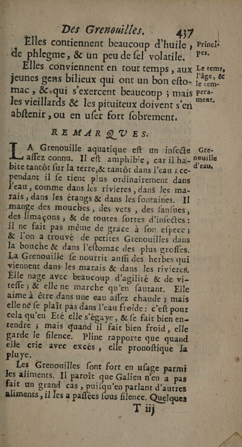 Elles contiennent beaucoup d'huile , Princtt de phleome, &amp; ün peu de fel volatile. P°* Elles conviennent en tout temps , aux Letems, : He + l’âge, &amp; jeunes gens bilieux qui ont un bon efto- 1, 5: mac, &amp;:qui s'exercent beaucoup 5 Mais Lr les vieillards &amp; les pituiteux doivent s’en abftenir ,ou en ufer fort fobrement. RE MAR QT E S: E:4 Grenouille aquatique eft un infecte Gfe- 4 affez connu. Il eft amphibie, car il ha- Euibs bite tantôt fur la térre,&amp; tantôt dans l’eau ; ce- ® *** pendant il fe tient plus ordinairement dans l'eau , comme dans les rivieres , dan$ les ma- rais , dans les étangs &amp; dans les fontaines. Il mange des mouches, des vers , des fanfues, des limaçons ; &amp; de toutes fortes d’infeétes : il ne fait pas même de grace à fon efpece ; &amp; l'on a trouvé de petites Grenouilles dans la bouche &amp; dans l’eflomac des plus grofles. La Grenouille fe nourrit auffi des herbes qui viennent dans: les marais &amp; dans les riviercs, Êlle nage avec beaucoup d'agilité &amp; de vi- tefle ; &amp; ellene marche qu'en fautant. Elle aime à être dans une eau aflez chaude ; mais elle né fe plaît pas dans l’eau freide: c’eft pour cela qu’en Eré elle s'égaye, &amp; fe fait bien en tendre ; mais quand il faic bien froid , elle garde le filence. Pline rapporte que quand _ elle crie avec excés, elle pronoftique fa pluye. | Les Grenonilles font fort en ufage parmi les aliments. I] paroît que Galien n’en à pas fait un grand cas, putfqu’en parlant d’autres alimenis, il les a paflées fous filence. Quelques