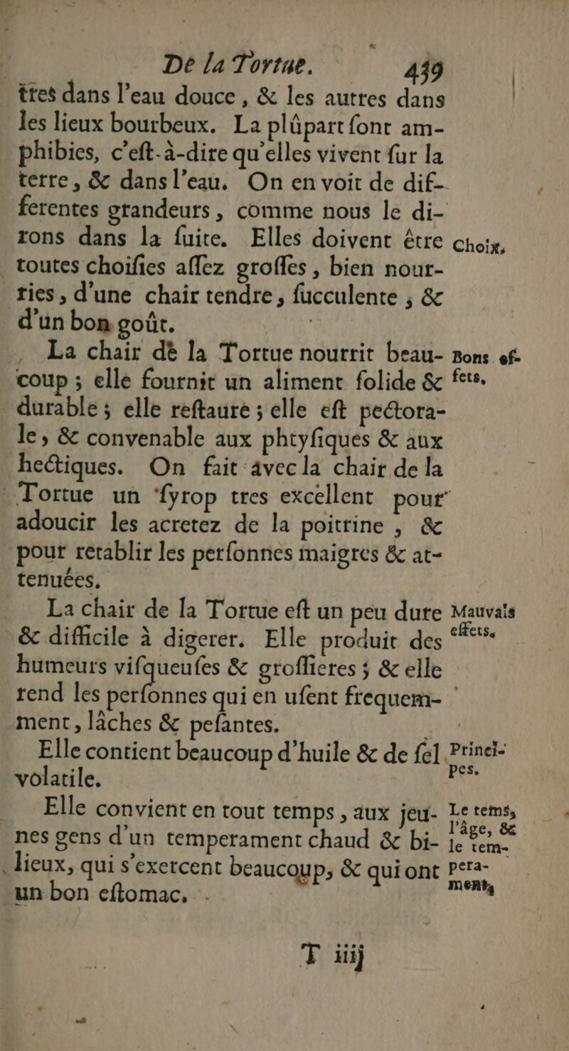. | De la Tortne. 439 ttes dans l’eau douce, &amp; les autres dans | les lieux bourbeux. La plüpart font am- phibies, c’eft-à-dire qu’elles vivent fur la terre, &amp; dans l’eau, On en voit de dif- ferentes grandeurs, comme nous le di- rons dans la fuite. Elles doivent être choix, _ toutes choifies affez grofles, bien nour- ries, d'une chair tendre, fucculente , &amp; d’un bon goût. La chair dé la Tortue nourrit beau- Bons ef. coup ; elle fournit un aliment folide &amp; fete. * durable ; elle reftaure s elle eft pectora- le, &amp; convenable aux phtyfiques &amp; aux hectiques. On fait avecla chair de la Tortue un ‘fyrop tres excellent pour’ adoucir les acretez de la poitrine , &amp; pour retablir les perfonnes maigres &amp; at- tenuées, La chair de [a Tortue eft un peu dute Mauvais &amp; difficile à digerer. Elle produit des spi humeurs vifqueufes &amp; groflicres ; &amp; elle rend les PSnes qui en ufent frequem- ment, lâches &amp; pefantes. À Elle contient beaucoup d'huile &amp; de fe] Prinei- volatile. ji Elle convient en tout temps , aux jeu- Se temss nes gens d'un temperament chaud &amp; bi- DE . lieux, qui s’exercent beaucoup, &amp; quiont en -un bon eftomac, ie