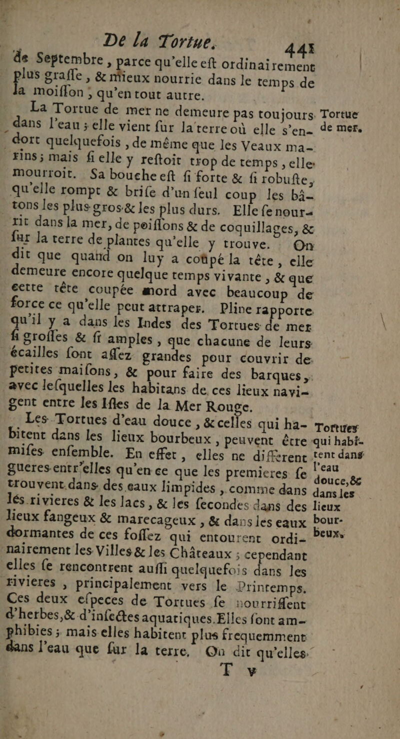 4 De la Tortue. 443 de Septembre , parce qu’elle eft ordinairement | pu grafle , &amp; eux nourrie dans le temps de a moiflon ; qu’entout autre. La Tortue de mer ne demeure pas toujours. Tortue dans l’eau ; elle vient fur la terre où elle s’en- de mer, dort quelquefois , de même que les Veaux ma- ins ; mais fielle y reftoit trop de remps , elle: Mourroit. Sa boucheeft fi forte &amp; fi robufte, qu'elle rompt &amp; brife d’un feul coup les bâ- tons les plus gros&amp; les plus durs. Elle fe nour- tit dans la mer, de peiflons &amp; de coquillages, &amp; far la terre de plantes qu'elle y trouve. On dit que quand on luÿ a coûpé la tête, elle demeure encore quelque temps vivante , &amp; que éette tête coupée mord avec beaucoup de force ce qu’elle peut attraper, Pline rapporte qu'il y a dans les Indes des Tortues de mer fi groiles &amp; ff amples , que chacune de leurs écailles font aflez grandes pour couvrir de: petites maifons, &amp; pour faire des barques, avec lequelles les habitans de. ces lieux navi- gent entre les Ifles de la Mer Rouge. Les Tortues d'eau douce , &amp;celles qui ha- Torties bitent dans les lieux bourbeux » peuvent être qui habit. mifes enfemble, En effet, elles ne diffèrent tent dans gueres entr’elles qu’en ce que les premieres fe PA trouvent. dans des eaux limpides , comme dans dans les lés rivieres &amp; les lacs, &amp; les fecondes dans des lieux lieux fangeux &amp; Marecageux , &amp; dans les eaux Pour- dormantes de ces foflez qui entourent ordi- ”°* nairement les Villes &amp; les Châteaux ; cependant elles {e rencontrent auff quelquefois dans les rivieres , principalement vers le Printemps. Ces deux efpeces de Tortues fe sourrident d'herbes, &amp; d’infetes aquatiques.Elles font am- phibies ; mais elles habitent plus frequemment dans l’eau que fur la terre, On dir qu'elles y