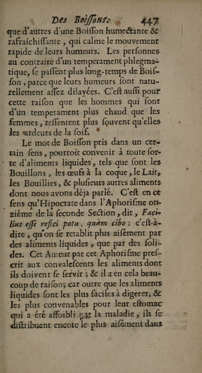 que d’autres d'une Boiffon humeétante &amp; rafraichiffante , qui calme le mouvement rapide de leurs humeuts. Les perfonnes au contraire d’un temperament phlegmaz tique, {6 paffent plus long-temps de Boif- fon , parce que leurs humeurs font natu- rellement affez dilayées. C’eft aufli pour | cette raifon que les hommes qui font d'un temperament plus chaud que les femmes , reffentent plus fouvent qu'elles les ardeurs de la foif, * Le mot de Boïffon pris dans un cer- tain fens, pourroit convenir à toute {ot- : te d'aliments liquides , tels que font les. Bouillons , les œufs à [a coque ; le Laits les Bouillies, &amp; plufeurs autres aliments dont nous avons déja parlé. C'eft en ce . fens qu'Hipocrate dans l’Aphorifme on- ziéme de la feconde Section , dit, Faci- bus effe refici potu, quäm cibo; c'eft-à- dire, qu'on fe retablit plus aifément par des aliments liquides , que par des foli- des. Cet Aureur par cet: Aphorifme pref- crit aux convalefcents les aliments dont ils doivent fe {ervir ; &amp; ilæen cela beau coup de raifon; car outre que les aliments liquides font les plus faciles à digerer, 8 les plus convenables pour leur cflomac qui a été affoibli gar la maladie ; ils fe diftribuent encore le plus aifément dans