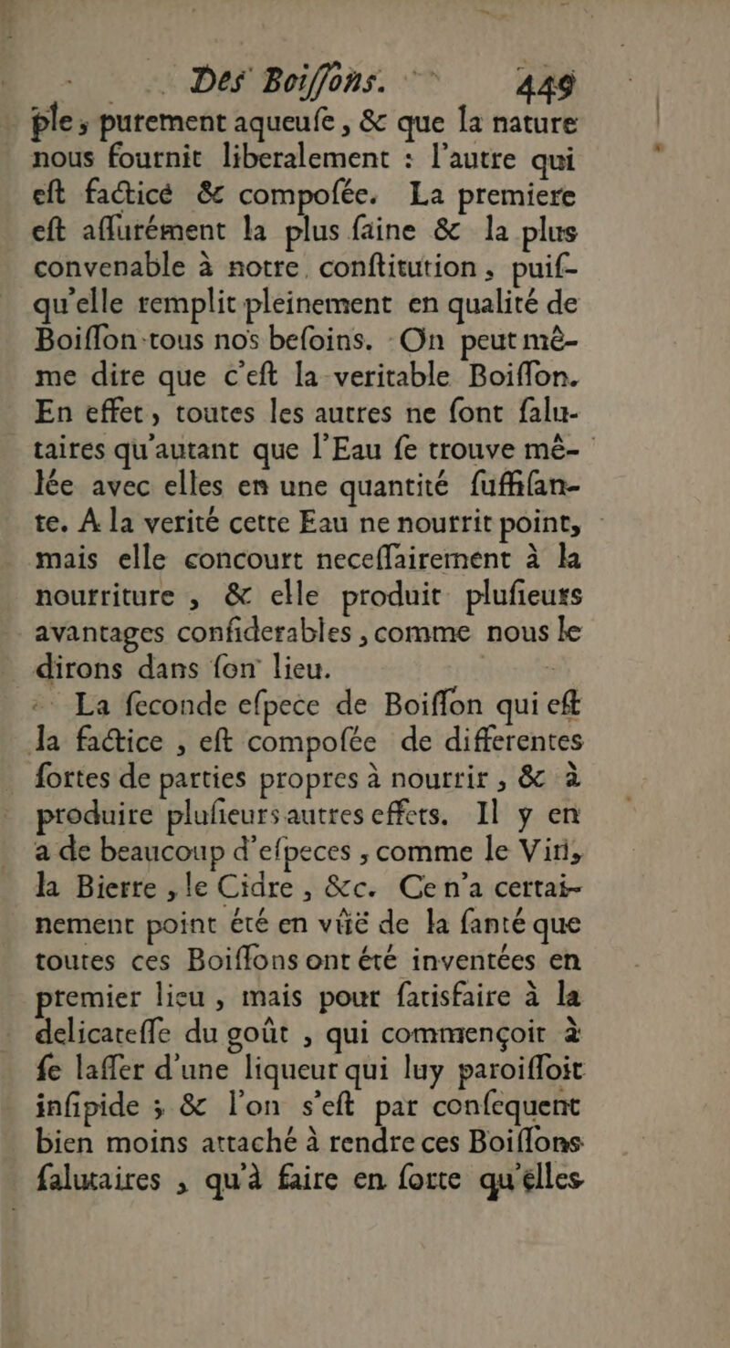 ple s purement aqueufe , &amp; que la nature nous fournit liberalement : l’autre qui eft facticé &amp; compofée. La premiere eft aflurément la plus faine &amp; la plus convenable à notre, conftitution ; puif- qu'elle remplit pleinement en qualité de Boiffon-tous nos befoins. On peut mê- me dire que c’eft la veritable Boiflon. En effet, toutes les autres ne font falu- taires qu'autant que l'Eau fe trouve mê- lée avec elles en une quantité fufhfan- te. À la verité cette Eau ne noutrit point, mais elle concourt neceflairement à la noutriture , &amp; elle produit plufieuts avantages confiderables , comme nous le dirons dans fon lieu. | + La feconde efpece de Boiffon qui eft Ja fa@ice , eft compofée de differentes fortes de parties propres à nourrir , &amp; à produire plufeurs autres effets. Il ÿ en a de beaucoup d’efpeces , comme le Viri, la Bierre ,le Cidre , &amp;c. Ce n'a certai- nement point été en vie de la fanté que toutes ces Boiflons ont été inventées en premier lieu, mais pour fatisfaire à la delicateffe du goût , qui commençoir à fe laffer d'une liqueur qui luy paroifloit infipide ; &amp; l'on s’eft par confequent bien moins attaché à rendre ces Boiflons falutaires , qu'à faire en forte qu'elles
