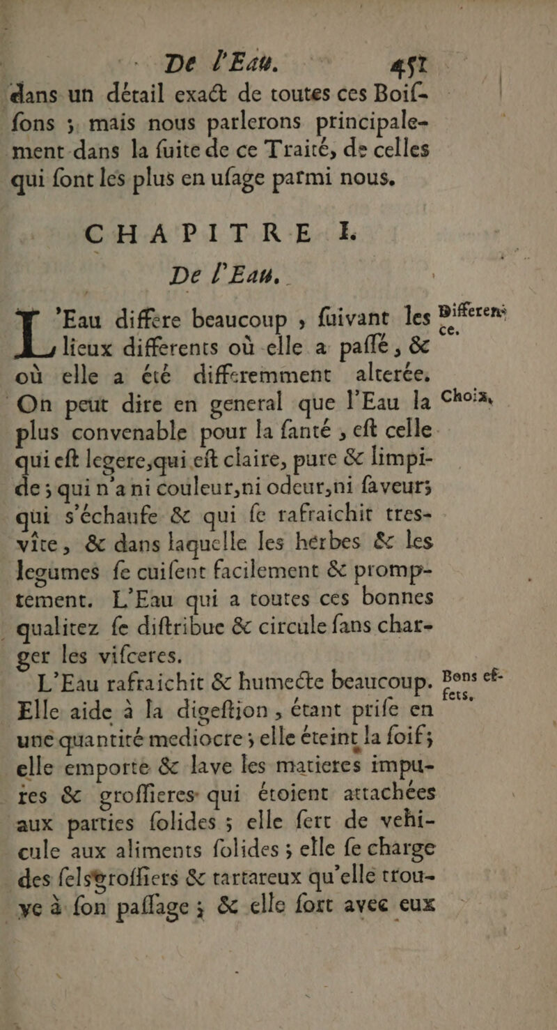 De l'Esu. 4$t ‘dans un détail exact de toutes ces Boif- | fons ;, mais nous parlerons principale- ment dans la fuite de ce Traité, de celles qui font les plus en ufage parmi nous, CHAPITRE LE De l'Eau, F Eau différe beaucoup ; fuivant les D lieux différents où elle a pañlé, & | où elle a été diffcremment alterée, On peut dire en general que l'Eau la Choix, plus convenable pour la {anté , eft celle. qui cft legere,qui eft claire, pure & limpi- de ; qui n a ni couleur;ni odeur,ni faveurs; ui s'échaufe & qui fe rafraichit tres- vite, & dans laquelle les hérbes & les legumes fe cuifent facilement & promp- tement. L'Eau qui a toutes ces bonnes . qualitez fe diftribue & circule fans char- ger les vifceres. L'Eau rafraichit & humecte beaucoup. de: ef- . \ ‘ ë / 1 CtSe Elle aide à la digeftion , étant prife en une quantité mediocre ; elle éteint la foif; elle emporte & lave les matieres impu- res & groflieres qui étoient attachées aux parties folides ; elle fert de vehi- cule aux aliments folides ; elle fe charge des fels&roffiers & rartareux qu’elle trou- ve à fon paflage ; & elle fort avec eux