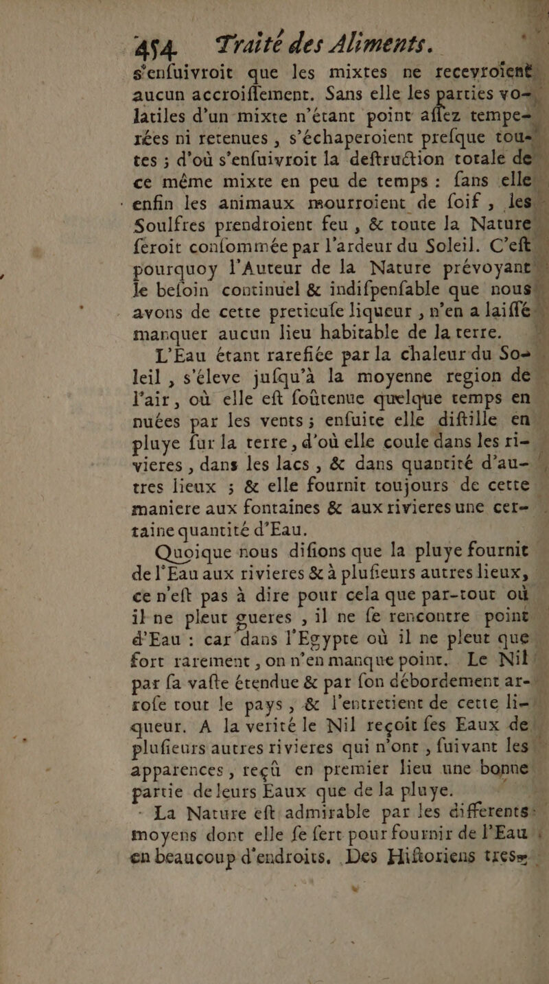 - e. 8 s'enfuivroit que les mixtes ne receyroïenèn aucun accroïiflement. Sans elle les parties vo= latiles d’un mixte n'étant point hs tempe= rées ni retenues , s’échaperoient prefque tou tes ; d’où s’enfuivroit la deftruction totale den ce même mixte en peu de temps: fans elle enfin les animaux mourroient de foif , des Soulfres prendroient feu , &amp; route la NatureM feroit confommée par l’ardeur du Soleil. C’eft! pourquoy l’Auteur de la Nature prévoyant le beloin continuel &amp; indifpenfable que nous avons de cetre preticule liqueur , n’en a laiffé manquer aucun Jieu habitable de laterre. L'Éau étant rarefiée par la chaleur du Sos leil , s’éleve jufqu’à la moyenne region dem l'air, où elle eft foutenue quelque temps en nuées par les vents ; enfuite elle diftille en pluye fur la terre, d'où elle coule dans les ri= « vieres , dans les lacs , &amp; dans quantité d’au-w tres lieux ; &amp; elle fournit toujours de cette maniere aux fontaines &amp; aux rivieresune cer= » taine quantité d'Eau. Quoique nous difions que la pluye fournit. de l'Eau aux rivieres &amp; à plufieurs autres lieux, ce n'eft pas à dire pour cela que par-tout où ikne pleut gueres , il ne fe rencontre point d'Eau : car dans l'Egypte où il ne pleut quew fort rarement , on n’en manque point. Le Nil par fa vafte étendue &amp; par fon débordement ar- rofe tout le pays , &amp; l'entretient de cette li queur. A la verité le Nil reçoit fes Eaux dem plufieurs autres rivieres qui n’ont , fuivant les apparences, reçû en premier lieu une bonne! partie de leurs Eaux que de la pluye. Fr - La Nature eft admirable par les differentsin moyens dont elle fe fert pour fournir de l'Eau w en beaucoup d'endroits. Des Hifioriens tres= »