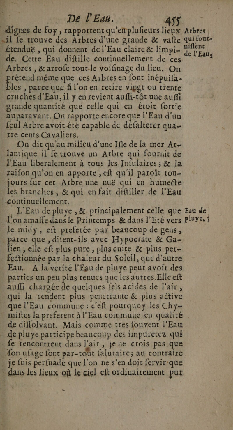 dignes de foy , rapportent qu’efplufieurs lieux Arbres | sil fe trouve des Arbres d’une grande & vafte qui four- _ £renduë , qui donnent de l'Eau claire & limpi- pm de. Cette Eau diftille continuellement de ces “° **? Arbres , &arrofe toute voifinage du lieu. On prétend même que ces Arbres en font inépuifa- bles , parce que fi l'on en retire vipgt ou trente cruches d'Eau, il y en revient aufli-tôt une auffi grande quantité que celle qui en étoit fortie auparavant. On rapporte encore que l'Eau d'un {eul Arbre avoit été capable de défalrerer qua tre cents Cavaliers. On dit qu'au milieu d’une Ifle de la mer At- _lantique il fe trouve un Arbre qui fournit de l'Eau liberalement à tous Les Infulaires ; & la raifon qu'on en apporte ,eft qu'il paroït tou- jours fur cet Arbre une nuë qui en humecte les branches, & qui en fait diftiller de l'Eau continuellement. . L'Eau de pluye ,& principalement celle que Eau de l’on amañe dans le Printemps & dans l'Eté vers Pluye. : Je midy, eft preferée par beaucoup de gens, parce que ,difent-ils avec Hypocrate & Ga- lien , elle eft plus pure, plus cuite & plus per- . fectionnée par la chaleur du Soleil, que d’autre Eau. A la verité l'Eau de pluye peut avoir des parties un peu plus tenues que les autres. Elle eft aufli chargée de quelques fels acides de l'air, qui la rendent plus penetrante & plus aétive que l'Eau commune : c'eft pourquoy les Chy- miftes la preferent à l'Eau commune en qualité de diffolvant. Mais comme tres fouvent l'Eau de pluye participe beaucoup des impuretez qui e rencontrent dans l'air, je ne crois pas que Æon ufage font par-toût falutaire; au contraire . je fuis perfuadé que l’on ne s’en doit fervir-que . dans les Lieux où le ciel eft ordinairement pur » a