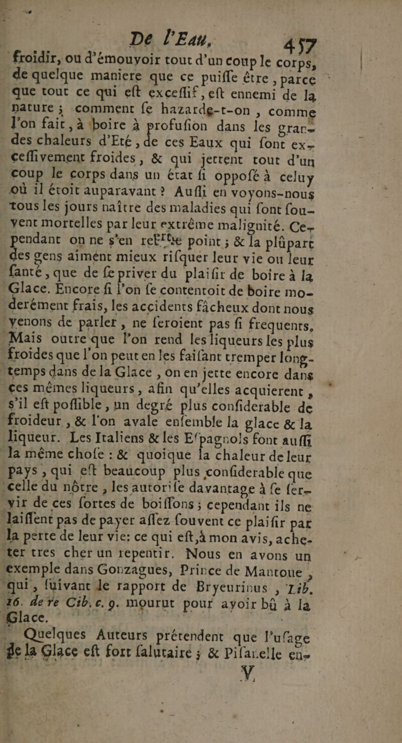 froïdir, ou d’émouyoir tout d’un coup le COrps, de quelque maniere que ce puife être ; parce que tout ce qui eft exceflif, eft ennemi de la nature ; comment fe hazardg-t-on , comme l'on fair, à tboire à profufion dans les grar= . des chaleurs d'Eté , de ces Eaux qui font ex- ceflivement froides, & qui jerrent tout d’un coup le corps dans un état fl oppofé à celuy où il étoit auparavant ? Aufli en voyons-nous tous les jours naître des maladies qui font fou- yent mortelles par leur extrême malignité. Ce- pendant on ne s'en reËlte point ; & la plüpart des gens aimént mieux rifquer leur vie ou leur fanté , que de fe priver du plaifir de boire à la Glace. Encore fi l’on fe contentoit de boire mo- derément frais, les accidents ficheux dont nous yenons de parler, ne feroient pas fi frequenrs, Maïs outre que l’on rend les liqueurs les plus froïdes que l'on peut en les faïfant trem per long- temps dans de la Glace ,onen jette encore dans ces mêmes liqueurs , afin qu’elles acquierent , s’il eft poflible , un degré plus confiderable de froideur , & l'on avale enfemble la glace & la liqueur. Les Italiens & les Efpagrols font auffi la même chofe : & quoique la chaleur de leur pays , qui eft beaucoup plus confiderable que celle du nôtre , les autorile davantage à fe fer. vir de ces fortes de boiffons ; cependant ils ne “laiffent pas de payer aflez fouvent ce plaifir par la perte de leur vie: ce qui eft,à mon avis, ache- ter tres cher un repentir. Nous en avons un exemple dans Gonzagues, Prince de Mantoue ÿ “qui, fuivanc le rapport de Bryeurinus , 15h, 16. de re Cib.c. 9. mourut pour ayoir bû à la Glace. | | | _ Quelques Auteurs prétendent que l'ufage de la Glace eft fort falutairé ; & Pifarelle en-