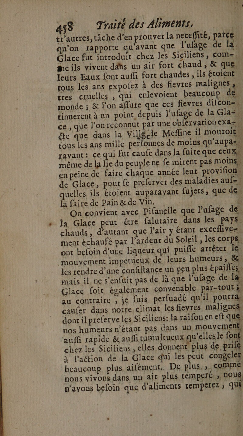 453 Ti raite des Aliments. tr'autres, tâche d'en prouver la neceffité, patce qu’on rapporte qu'avant que l'ufage de la. Glace fut introduit chez les Siciliens, com- cils vivent ddhs un air fort chaud , &amp; que” leurs Eaux font auffi fort chaudes , ils étoient tous les ans expofez à des fievres malignes à tres cruelles , qui enlevoient beaucoup de monde ; &amp; l’on aflure que ces fievres difcon-» tinuerent à un point depuis LS de la Gla=. ce , que l’on reconnut par une obfervationexa= éte que dans la Villécle Meffine il mouroit cous les ans mille perionnes de moins qu'aupass ravant: çe qui fut caufe dans Ja fuite que ceux même de la lie du peuple ne fe mirent pas moins” en peine de faire chaque année leur provifion. de Glace, pour fe prelerver des maladies auf-! uelles ils étoient auparayant fujets, que de. la faire de Pain &amp; de Vin. ù On convient avec Pifanelle que Pufage de. la Glace peut être falutaire dans les pays chauds, d'autant que l'air y étant excefliver ment échaufé par l’ardeur du Soleil , les corps. ont befoin dure liqueur qui puifle arrèter le: mouyement impetueux de leurs humeurs, 8. les rendre d’une confiftance un peu plus épaiflés. mais il ne s'enfuit pas de là que l'ufage de la Glace foir également convenable par-tout 2 au contraire , je [uis perfuadé qu'il pourra. caufer dans notre climat les fievres malignes dont il preferve les Siciliens: la raifoneneft que nos humeurs n'étant pas dans un mouvement auffi rapide &amp; aufli tumulruenx qu’elles le font chez les Siciliens , elles donnent, plus de prife à l'action de la Glace qui les peut congeler beaucoup plus aifement, De plus, ». comme nous vivons dans un air plus temperé », Nous n'avons befoin que d'aliments 5emperez ; qu {