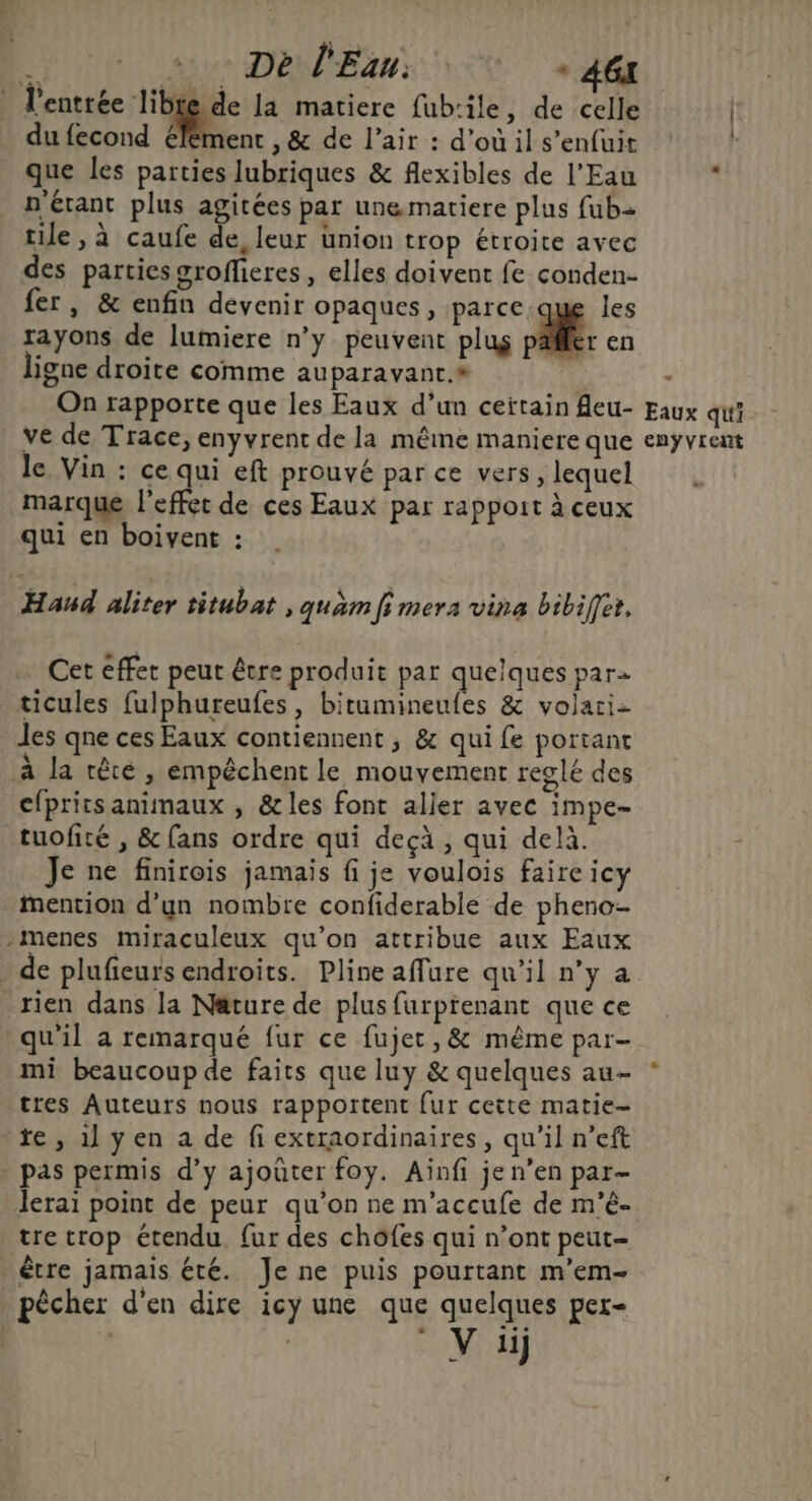 l'entrée libte de la matiere fub:ile, de celle du fecond élément , &amp; de l’air : d’où il s'enfuit que les parties lubriques &amp; flexibles de l'Eau n'étant plus agitées par une matiere plus fub= tile, à caufe de, leur union trop étroite avec des parties grofheres, elles doivent fe conden- fer, &amp; enfin devenir opaques, parce que les rayons de lumiere n’y peuvent plug 4 en ligne droite comme auparavant.* On rapporte que les Eaux d’un ceïtain fleu- ve de Trace, enyvrent de la même maniere que le Vin : ce qui eft prouvé par ce vers, lequel marque l'effet de ces Eaux par rappout à ceux qui en boivent : Haud aliter titubat , quam fi mera vina bibiffet, … Cet effet peut être produit par quelques par ticules fulphureufes, bitumineufes &amp; volari- les qne ces Eaux contiennent ; &amp; qui fe portant à la rêté, empêchent le mouvement reglé des efprits animaux , &amp;les font aller avec impe- tuofité , &amp; fans ordre qui decà , qui delà. Je ne finirois jamais fi je voulois faire icy mention d’yn nombre confiderable de pheno- -menes miraculeux qu’on attribue aux Eaux _ de plufieurs endroits. Pline affure qu’il n’y a rien dans la Nature de plus furprenant que ce qu'il à remarqué fur ce fujet, &amp; même par- mi beaucoup de faits que luy &amp; quelques au- tres Auteurs nous rapportent fur cette matie- re , 1] ÿen a de fi extraordinaires, qu’il n’eft pas permis d’y ajoûter foy. Ainfi jen’en par- Jerai point de peur qu’on ne m'accufe de m’é- tre trop étendu, fur des chofes qui n’ont peut- être jamais été. Je ne puis pourtant m'em- pêcher d'en dire icy une que quelques per- Eaux qui enÿvrent