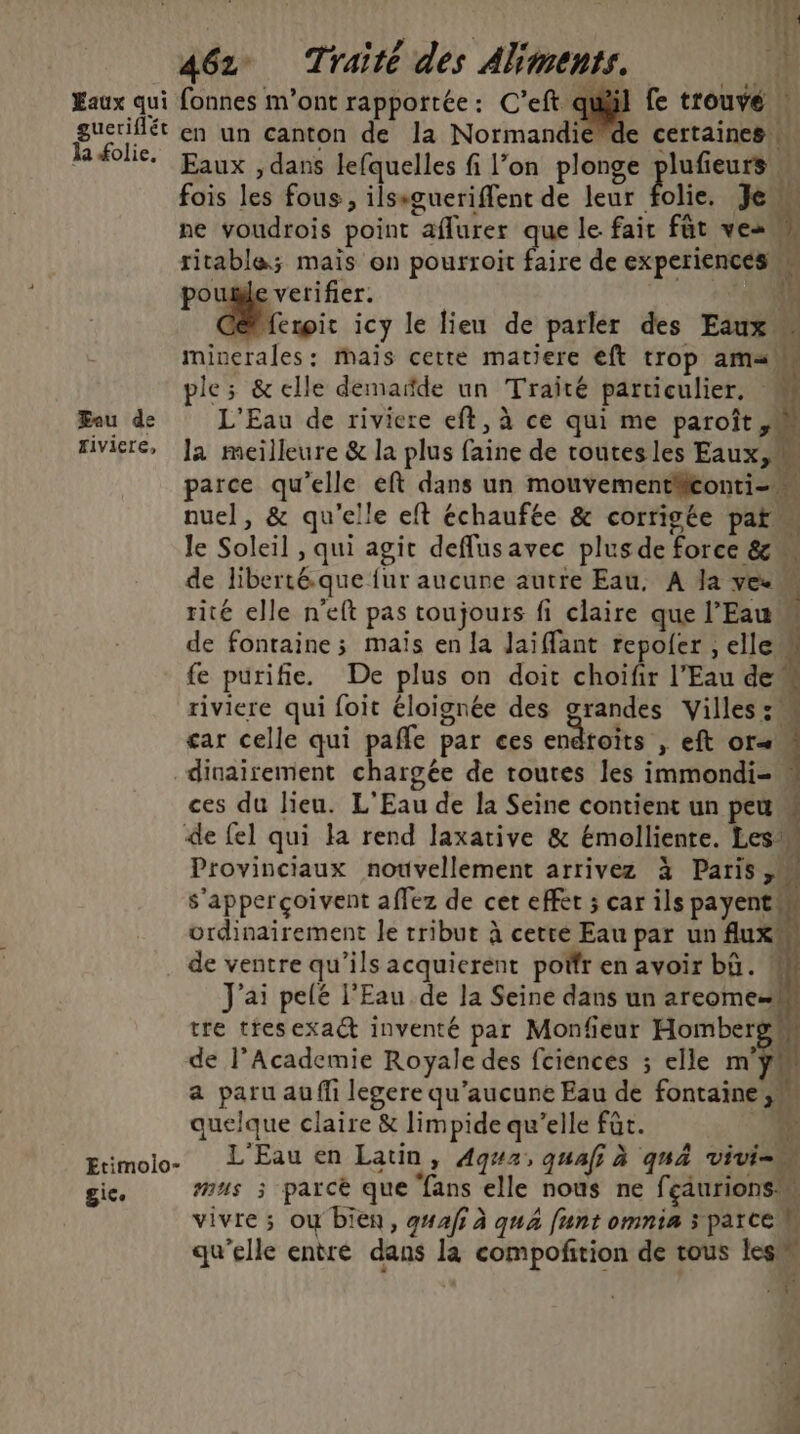 Eaux qui fonnes m'ont rapportée: C'eft quil fe trouve | gucriflét en un canton de la Normandiéde certaines Réolie. Eaux dans lefquelles fi l’on plonge plufieurs fois les fous, ilssgueriffent de leur lie. Je is ne voudrois point aflurer que le fair füt vesun ritable; mais on pourroit faire de experiences poule verifier. ‘ei . icy le lieu de parler des Eaux minerales: mais cette matiere eft trop am«” ple; &amp; elle demarde un Traité particulier, Fou de L'Eau de riviere eft, à ce qui me paroît riviere, ]a meilleure &amp; la plus faine de toutesles Eaux, parce qu’elle eft dans un mouvementäeonti- nuel, &amp; qu'elle eft échaufée &amp; corrigée pat le Soleil , qui agit deflusavec plus de force &amp; de liberté.que {ur aucune autre Eau, A Ja vee à rité elle n'eft pas toujours fi claire que l'Eau de fontaine ; maïs en la Jai (fant repoler ,ellew fe purifie. De plus on doit choïfir l'Eau de” riviere qui foit éloignée des grandes Villes: car celle qui pafle par ces endtoits , eft or dinairement chargée de toutes les immondi-« ces du lieu. L'Eau de la Seine contient un pet 4 de fel qui la rend laxative &amp; Emelliente. Les Provinciaux nouvellement arrivez à Paris, s'apperçoivent affez de cet effet ; car ils payent ordinairement le tribut à cette Eau par un flux de ventre qu’ils acquieréent por enavoir bü. « J'ai pelé l'Eau de la Seine dans un areome= tre tresexact inventé par Monfieur Hombergw de l’Academie Royale des fciences ; elle my quelque claire &amp; limpide qu’elle fût. À: Erimolo- L'Eau en Latin y Ag#2, quai à qua vivi he, gic. nus 3 parcé que fans elle nous ne fçaurions OL :