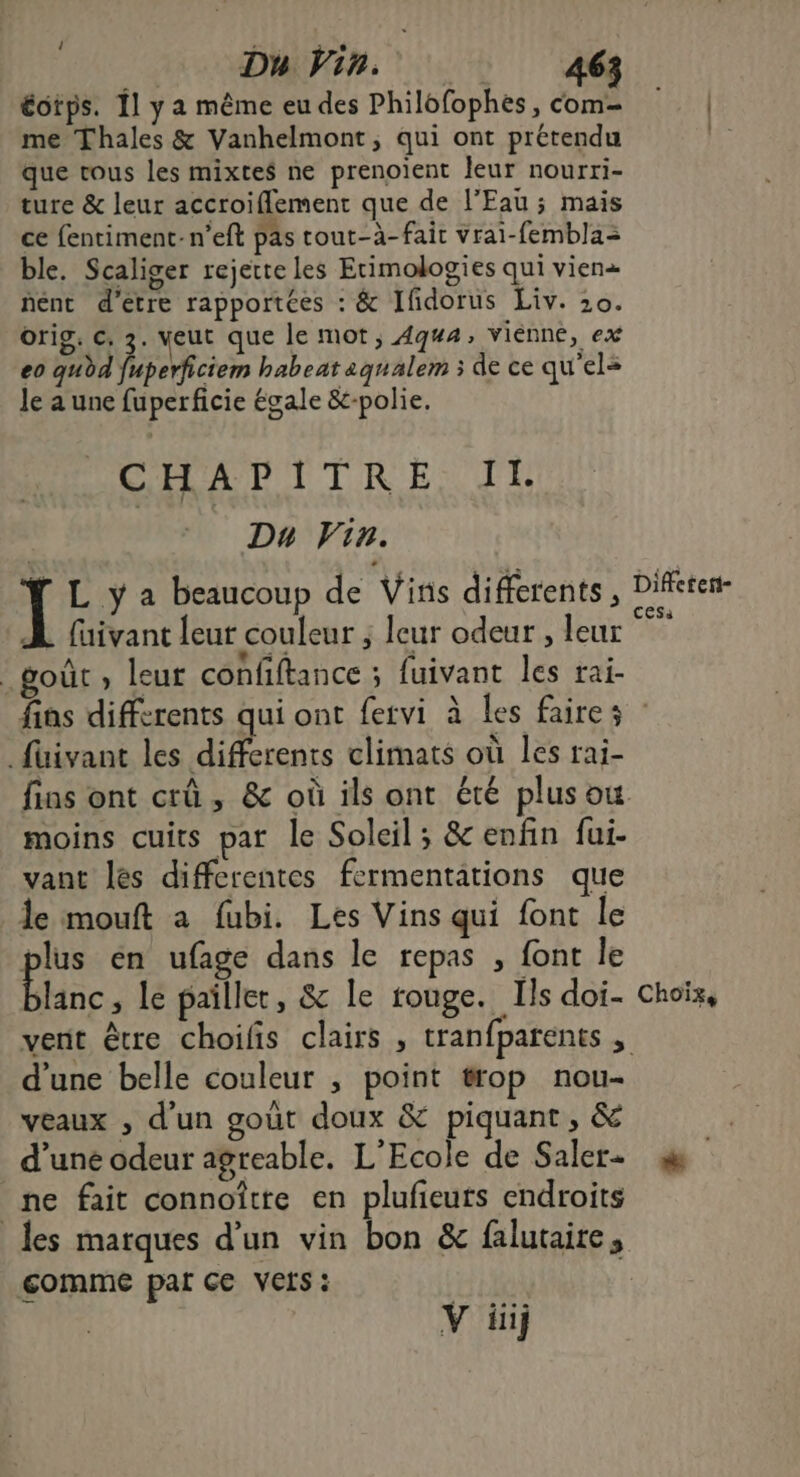 ! : ‘ éotps. {1 y a même eu des Philofophes, com: me Thales & Vanhelmont, qui ont prétendu que vous les mixtes ne prenoïent leur nourri- ture & leur accroiflement que de l'Eau ; mais ce fentiment-n’eft pas tout-à- fait vrai-femblas ble. Scaliger rejette les Etimologies qui vien« nent d'etre rapportées : & Ifidorus Liv. 20. orig. ©, 3. veut que le mot, 44, vienne, ex eo au dd fuperficiem habeat aqualem ; de ce qu'el= Je a une fuperficie égale &-polie. CHAPITRE: TT Du Vin. 1 L y a beaucoup de Vins differents, Diferen- À faivanc leur couleur ; leur odeur , leur _goùt , leur confiftance ; fuivant les rai- fins differents qui ont fervi à Les faires .füivant les differents climats où les rai- fins ont crû , & où ils ont été plus ou moins cuits par le Soleil; & enfin fui- vant les differentes fermentations que le mouft à fubi. Les Vins qui font le plus én ufage dans le repas , font le lanc , le pailler, & le rouge. Ils doi- Choix, vent être choilis clairs , tranfparents : d’une belle couleur ; point trop nou- veaux , d'un gout doux & piquant, & d’une odeur agreable. L'Ecole de Saler+ ne fait connoîtte en plufeuts endroits les marques d’un vin bon & falutaire, comme par ce VEIS: