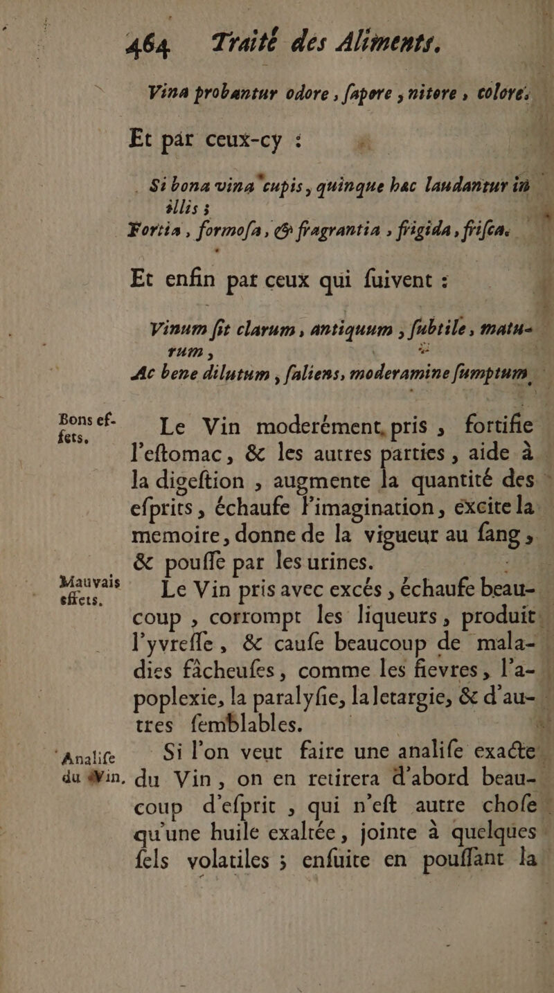 Vina probantur odore , fapore ; nitore , colores Et par ceux-cy : é: “à . Sibona vinacupis, quinque bac landantur in éllis ; 54 Fortis, formofa, G fragrantia ; fiigida, frifes k Et enfin pat ceux qui fuivent : # _ ! à Vinum fit clarum, antiquum , fubtile, matu=n Ac bene dilutum , faliens, moderamine [umptum n } en Le Vin moderément, pris » fortifie l'eftomac, &amp; les autres parties , aide à. la digeftion , augmente Ja quantité des efprits , échaufe Fimagination, éxcite la memoire, donne de la vigueur au fang , … &amp; pouffé par les urines. Mauvais feu Le Vin pris avec excés , échaufe beau- coup ; corrompt les liqueurs, produits l'yvrefle, &amp; caufe beaucoup de mala- dies fâcheufes, comme les fievres, l'a- poplexie, la paralyfe, laletargie, &amp; d'au-w tres femblables. | à *Analife Si l’on veut faire une analife exaétew du Sin, du Vin, on en tetirera d'abord beau-« coup d'efprit , qui n’eft autre chofew qu'une huile exaltée, jointe à quelques” {els volatiles ; enfuite en pouflant lah | 44