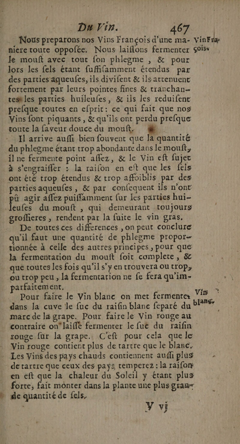 Nous preparons nos Vins François d’une ma- vinFra nieretoute oppofée. Nous laiflons fermenter Sois Je mouft avec tout fon phlegme , & pour lors les fels étant fuffifamment étendus par des parties aqueufes, ils divifent & ils attenuent fortement par leurs pointes fines & rranchan- teshles parties huïleufes, & ils les reduifenc prefque toutes en efprit: ce qui fait que nos Vins font piquants , & qu'ils ont perdu prefque toute la faveur douce du mouft. 4! Il arrive auffi bien fouvent que la quantité du phlegme étant trop abondante dans le mou, il ne fermente point affez, & le Vin eft fujec à s’engraifler : la raifon en eft que les fels ont été trop étendus & trop affoiblis par des parties aqueufes , & par confequent ils n'ont pa agir affez puiffamiment {ur les parties hui- leufes du mouft , qui demeurant toujours groflieres , rendent par la fuite le vin gras, De toutes ces différences , on peut conclure qu’il faut une quantité de phlegme propor- tionnée à celle des autres principes, pour que la fermentation du mouit foit complete, & que toutes les fois qu’il s’y en trouvera ou trop, ou trop peu, la fermentation ne fe fera qu’im- arfaitement. | Pour faire le Vin blanc on met fermentes dans la cuve le fuc du raifin blanc féparé du marc de la grape. Pour faire le Vin rouge au contraire on laiffe fermenter le fut du raifin ronge für la grape.. C'eft pour cela quele Vin rouge contient plus de rartre que le blanc. Les Vins des pays chauds contiennent aufiplus de tartre que ceux des pays, temperez : la raifory en eft que Ja chaleur du Soleil y étant plus forte, fait monter dans la plante une plus gran » de quantité de fels, à y vi Vi * blang