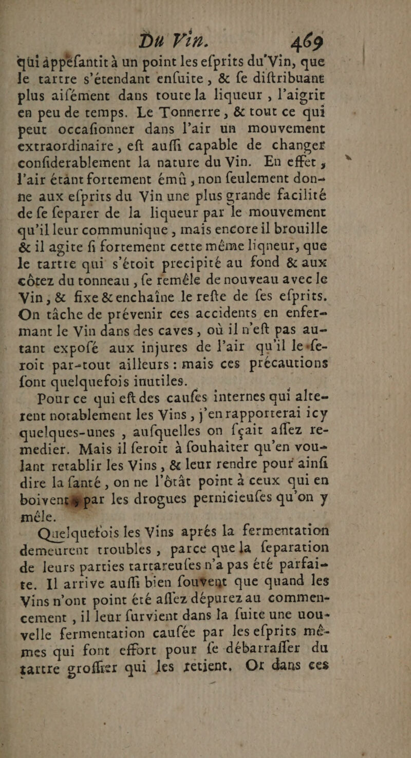 qui Appefantit à un point les efprits du”Vin, que le tartre s'étendant enfuite, &amp; fe diftribuant plus aifément dans toute la liqueur , l’aigrie cn peu de temps. Le Tonnerre, &amp; tout ce qui peut occafionner dans l’air un mouvement extraordinaire, eft auffi capable de changer confiderablement la nature du Vin. En effet, l'air étant fortement émû , non feulement don- ne aux efprits du Vin une plus grande facilité de fe feparer de la liqueur par le mouvement qu’il leur communique , maïs encore il brouille &amp; il agite fi fortement cette même ligneur, que le tartre qui s’étoit precipité au fond &amp; aux côtez du tonneau , fe remêle de nouveau avec le Vin ; &amp; fixe &amp;enchaïne le refte de fes efprits. On tâche de prévenir ces accidents en enfer- mant le Vin dans des caves, où ilneft pas au- tant expofé aux injures de l'air qu'il lesfe- roit par-tout ailleurs : mais ces précautions font quelquefois inuciles. ! Pour ce qui eft des caufes internes qui alte- rent notablement les Vins , j’enrapporterai 1Cy quelques-unes , aufquelles on fçait affez re- medier. Mais il feroit à fouhaiter qu’en vou= lant retablir les Vins , &amp; leur rendre pour ainfi dire la fanté , on ne l’ôrât point à ceux quien boivengféipar les drogues pernicieufes qu'on y mêle. 5 Quelquetois les Vins aprés la fermentation demeurent troubles , parce que la feparation de leurs parties rartareufes n’a pas été parfai- te. Il arrive auffi bien fouÿent que quand Îles Vins n’ont point été aflez dépurezau commen- cement , il leur furvient dans la fuite une uou- velle fermentation caufée par les efprits mé- mes qui font effort pour fe débarrafler du tartre grofher qui Jes retient. Où dans ces