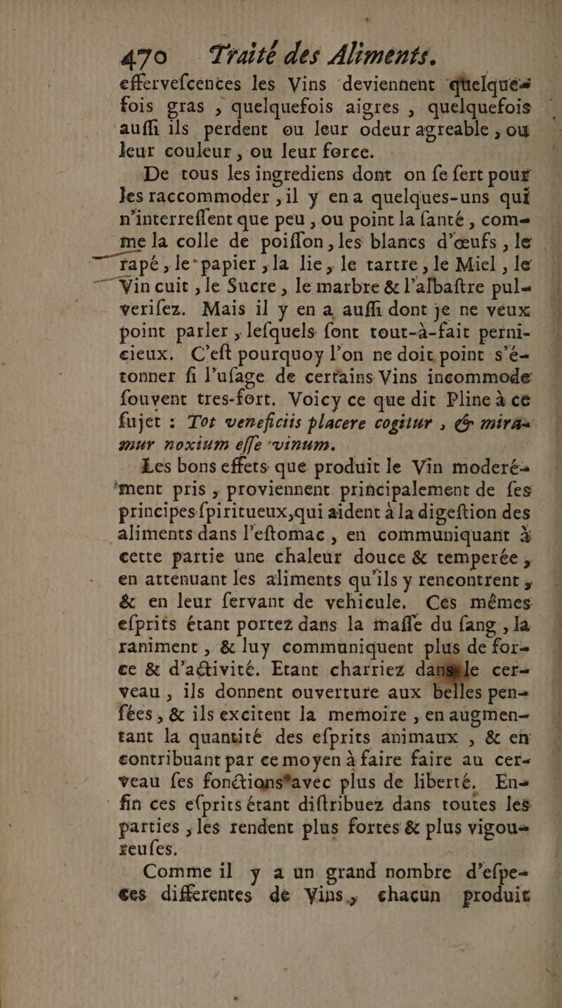470 Traité des Aliments. effervefcences les Vins deviennent düelqués fois gras , quelquefois aigres , quelquefois aufh ils perdent ou leur odeur agreable ,ow leur couleur , ou leur force. De tous les ingrediens dont on fe fert poux Jes raccommoder ,il y ena quelques-uns qui n’interreflent que peu , ou point la fanté , com= rapé , le’papier ,la lie, le tartre , le Miel , le TT Vin cuit , le Sucre , le marbre & l’afbaftre pul= verifez. Mais il ÿ en a aufh dont je ne veux point parler , lefquels font tout-à-fait perni- cieux. C’eft pourquoy l’on ne doit point s’é- tonner fi l’ufage de certains Vins incommode fouvent tres-fort. Voicy ce que dit Pline à ce mur noxium elle vinum. Les bons effets que produit le Vin moderé- ‘ment pris , proviennent principalement de fes principes fpiritueux,qui aident à la digeftion des aliments dans l’eftomac , en communiquant à cette partie une chaleur douce & temperée , en atténuant les aliments qu'ils y rencontrent; & en leur fervant de vehicule. Ces mêmes efprits étant portez dans la maffe du fang , la raniment , & luy communiquent plus de for- ce & d’aétivité. Etant charriez danse cer- veau , ils donnent ouverture aux belles pen= fées , & ils excitent la memoire , en augmen- tant la quantité des efprits animaux , & en contribuant par ce moyen à faire faire au cer- veau fes fonétiansfavec plus de liberté, En fin ces e{prits étant diftribuez dans toutes les parties ,les rendent plus fortes & plus vigou= reufes. Comme il ÿ a un grand nombre d’efpe- ces differentes de Vins, éhacun produit nié as EN Dee
