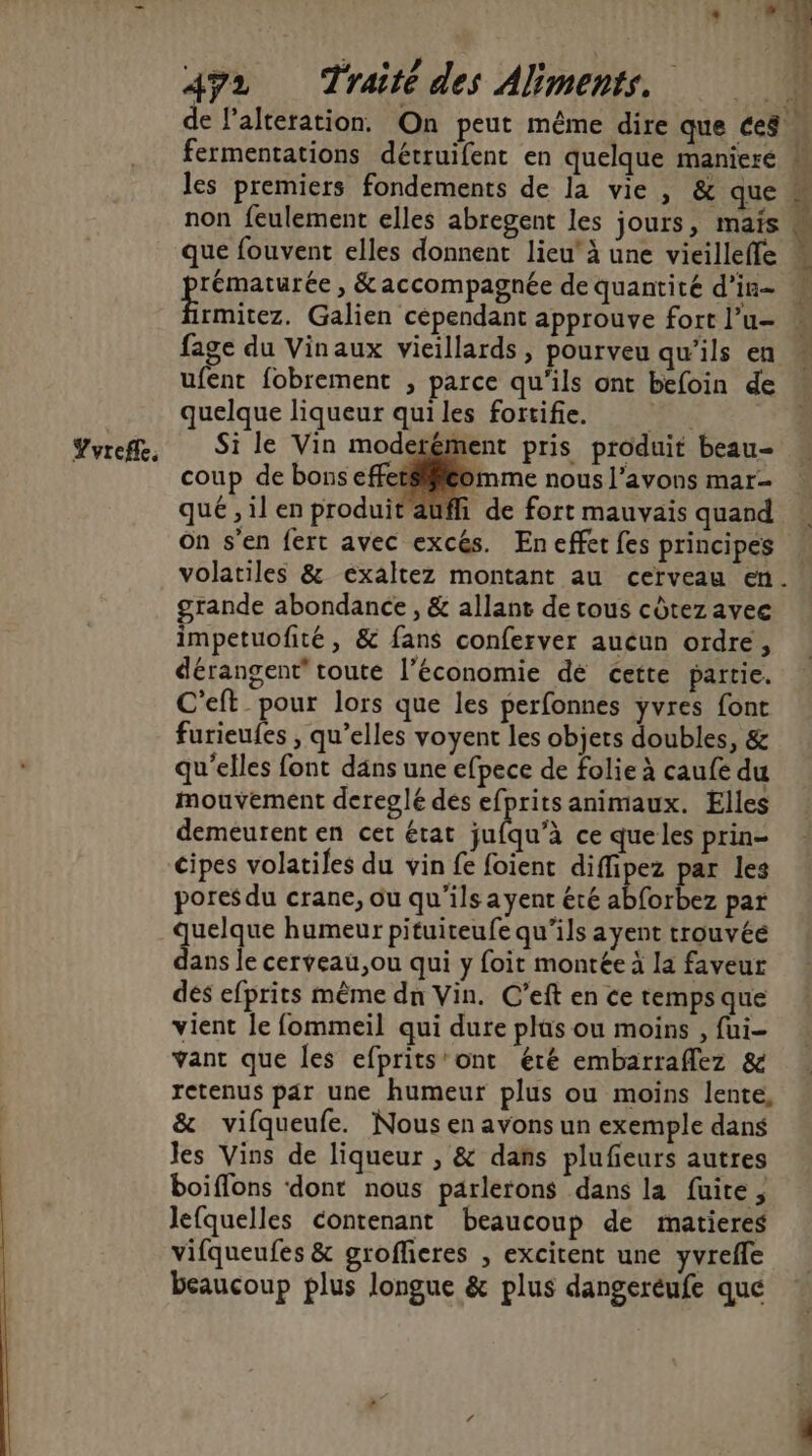 Yvrefle, les premiers fondements de la vie, &amp; que non feulement elles abregent les jours, mais que fouvent elles donnent lieu’ à une vieilleffe À és Là ni rmitez. Galien cependant approuve fort l’u- fage du Vinaux vieillards, pourveu qu'ils en ufent fobrement , parce qu'ils ont befoin de quelque liqueur qui les fortifie. Si le Vin moderément pris produit beau- coup de bons come nous l'avons mar- que , il en produit aufli de fort mauvais quand On s’en fert avec excés. En effet fes principes volatiles &amp; exaltez montant au cerveau en. grande abondance, &amp; allant de tous cdtez avec impetuofité, &amp; fans conferver aucun ordre, dérangent’ toute l’économie dé cette partie. C’eft_ pour lors que les perfonnes yvres font furieufes , qu’elles voyent les objets doubles, &amp; qu'elles font dans une efpece de folie à caufe du mouvement dereglé des efprits animaux. Elles demeurent en cet état qu'à ce que les prin- cipes volatiles du vin fe foient nie par les pores du crane, ou qu'ils a yent été abforbez par quelque humeur pituiteufe qu’ils ayent trouvée dans le cerveau ,ou qui y foit montée à la faveur dés efprits même dn Vin. C’eft en ce temps que vient le fommeil qui dure plus ou moins , fui vant que les efprits’ont éré embarraflez &amp; retenus par une humeur plus ou moins lente, &amp; vifqueufe. Nous en avons un exemple dans les Vins de liqueur , &amp; dans plufieurs autres boiffons ‘dont nous parlerons dans la fuite, lefquelles contenant beaucoup de matieres vifqueufes &amp; groflieres , excitent une yvreffe beaucoup plus longue &amp; plus dangeréufe que J