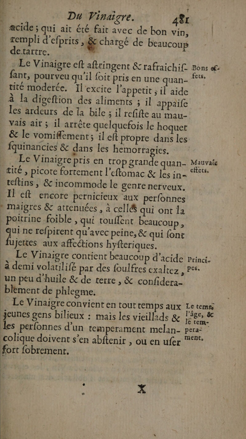 18 $ | Du Vinaigre. 48L acide ; qui ait été fait avec de bon vin, templi d'efprits chargé de beaucoup detartre. Fax. Le Vinaigre eft aftringent &amp; tafraichif. Bons of. fant, pourveu qu'il foit pris en une quan- nt tité moderée. Ilexcite l’appetit ; il aide à la digeftion des aliments ; il appaïife » Les ardeurs de la bile ; il refifte au mau- Vais air ; il arrête quelquefois le hoquet &amp; le vomiflement; il eft propre dans les | fquinancies &amp; dans les hemorragics. Le Vinaigre pris en trop grande quan- AM, æité , picote fortement l’eftomac &amp; les in= ‘#* teftins, &amp; incommode le genre nerveux. _ Il eft encore pernicieux aux perfonnes » maigres &amp; attenuées , à cell&amp; qui ont la _ poitrine .foible » qui touflent beaucoup, qui ne refpirent qu'avec peine, &amp; qui font fujettes aux affections hyfteriques. | _ Le Vinaigre contient beaucoup d'acide princi. à demi volatilifé par des foulfres exaltez , P°s- un peu d'huile &amp; de terre , &amp; confidera- blement de phlegme. jt fe Le Vinaigre convient en tout temps aux Le temsy Jeunes gens bilieux : mais les vieillids &amp; een te les perfonnes d’un tempérament melan- pera colique doivent s’en abftenir , ou en ufer ‘®*° fort fobrementr. | hr E-