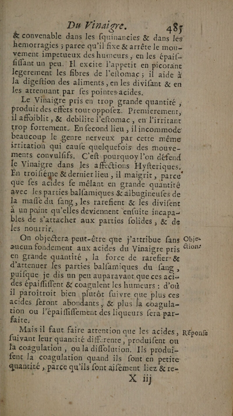 “ f | Du Vinaigre. ! 48ç | & convenable dans les fquinancies & dans les hemorragies ; parce qu'il fixe & arrête le mou- 5 vement impetueux des humeurs ; en les épaif= fiffant un peu. H excite l’appetit en picotance legerement les fibres de l’eftomac ; il aide à la digeftion des aliments , en les divifant & en les attenuant par fes pointes acides. Le Vinaigre pris en trop grande quantité ; Produit des effets tour oppofez. Premierement, ilaffoiblit, & debilite l’eftomac, en lirrirant trop fortement. En fecond lieu , ilincommode beaucoup le genre nerveux par cette même irritation qui caufe quelquefois des mouve- ments convulfifs. C’eft pourquoy l’on défend le Vinaigre dans les affi@ions Hyfteriques. En troifiéme & dernierlieu , il maigrir, parce que fes acides fe mêlant en grande quantité avec les parties balfamiques & albugineufes de la mafe du fang , les rarefient & les divifene à un point qu'elles deviennent enfuite incapa- bles de s'attacher aux parties folides , & de les nourrir. On objectera peut-être que j’attribue fans Obje: aucun fondement aux acides du Vinaigre pris on en grande quantité , la force de rarefier- & d’attenuer les parties balfamiques du fang , puifque je dis un peu auparavaut que ces aci= des épaifliffent & coagulent les humeurs : d’où il paroîtroit bien plutôt fuivre que plus ces acides feront abondants, & plus la coagula- tion ou l’épaiffiflement des liqueurs fera par- faite, | | ” Maisil faut faire attention que les acides, Réponfe fuivant leur quantité difrente, produifent ou fa coagulation , ou la diflolution, Ils produi- fent la coagulation quand ils font en petite … quaauité , parce qu’ils font aifément liez & re= X iij
