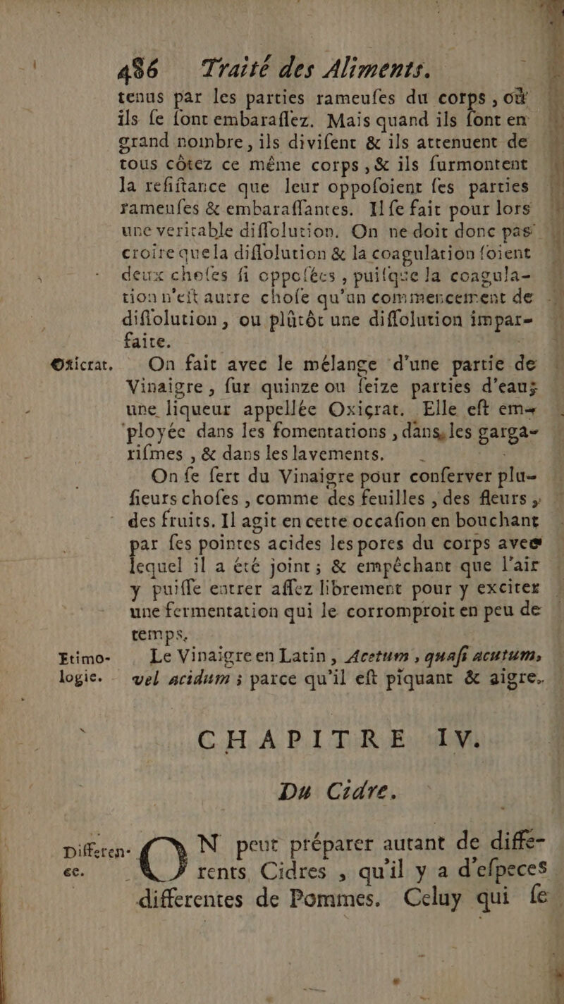 . : | < tenus par les parties rameufes du corps , où ils fe font embaraflez. Mais quand ils font en grand noinbre, ils divifenc & ils attenuent de tous côtez ce même corps , & ils furmontent la refiftarce que leur oppofoient fes parties ramenfes & embaraffantes. I1fe fair pour lors M une veritable diffolution. On ne doit donc pas 4 croire quela diflolution & la coagulation foient M deux choles fi cppolécs , puilaïe la coagula- tion n'eit autre chofe qu’un commencement de difiolution, ou plütôt une diffolution impar- faite. Oticrat. On fait avec le mélange d’une partie de Vinaigre , fur quinze ou feize parties d’eauÿ une liqueur appellée Oxiçrat. Elle eft em ployée dans les fomentations , dans les garga- rifmes , & dans les lavements. On fe fert du Vinaigre pour conferver plu- fieurs chofes , comme des feuilles | des fleurs ; des fruits. Il agit en cette occafion en bouchant par fes pointes acides les pores du corps avee lequel il a été joint; & empêchant que l'air y puiffe entrer affez librement pour y exciter une fermentation qui le corromproir en peu de temps. Etimo- Le Vinaigreen Latin, Acetum , quafi acutum, vel acidum ; parce qu’il eft piquant & aigre. CHA P.L TR: EuMMmI Du Cidre. Differen- O N peur préparer autant de diffe- rents, Cidres , qu'il y a d'efpeces differentes de Pommes. Celuy qui fe