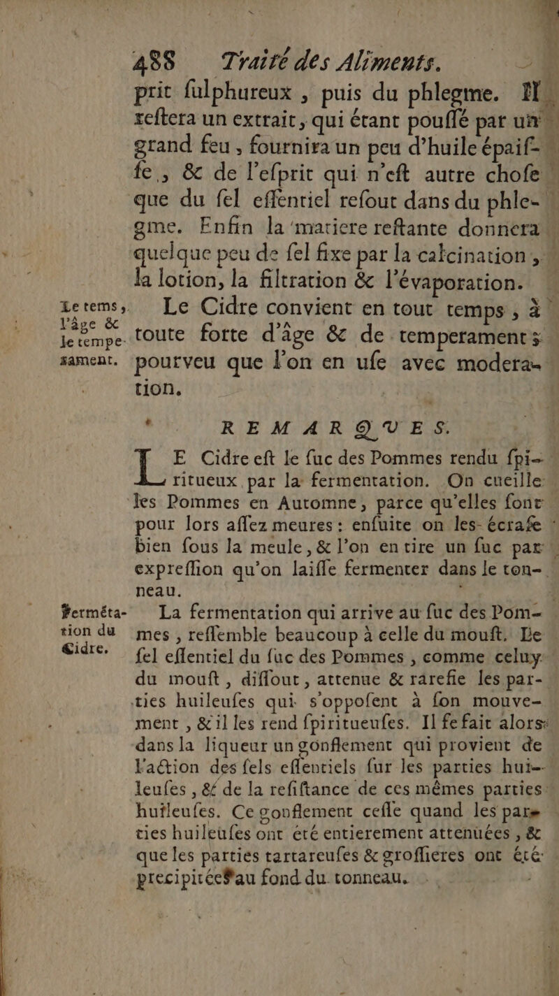 r F: * ? : D 48S Traité des Aliments. > 4 prit fulphureux , puis du phlegme. I reftera un extrait, qui étant pouflé par un’ grand feu , fournira un peu d’huile épaif- fe, &amp; de l’efprit qui n'eft autre chofew que du fel effénriel refout dans du phle- gme. Enfin la'mariere reftante donnera quelque peu de fel fixe pat la calcination, « la lotion, la filtration &amp; l’évaporation. Zetems, Le Cidre convient en tout temps ; à. l'âge &amp; >A jetmpe toute forte d'âge &amp; de temperaments: sament. pourveu que l’on en ufe avec modera. tion. , REMARQUES. 1e E Cidreeft le fuc des Pommes rendu fpi- ritueux par la fermentation. On cueille: les Pommes en Automne, parce qu’elles fonc. pour lors affez meures : enfuite on les- écrafe * bien fous la meule, &amp; l’on entire un fuc par expreflion qu’on laifle fermenter dans le ton-. neau. | ferméta- La fermentation qui arrive au fuc des Pom- tion du mes , refemble beaucoup à celle du mouft. Le « Cidré fe] eflentiel du fuc des Pommes , comme celuy du mouft, diflout, attenue &amp; rarefie les par-. ties huileufes qui s’oppofent à fon mouve- ment , &amp;1l les rend fpiritueufes. Il fe fait alorss dans la liqueur un gonflement qui provient de Faëtion des fels eflentiels fur les parties hui- leufes , &amp; de la refiftance de ces mêmes parties hufleufes. Ce gonflement cefle quand les pars ties huileufes ont été entierement attenuées , &amp; que les parties tartareufes &amp; groflieres ont éré precipirée#au fond du conneau. ,