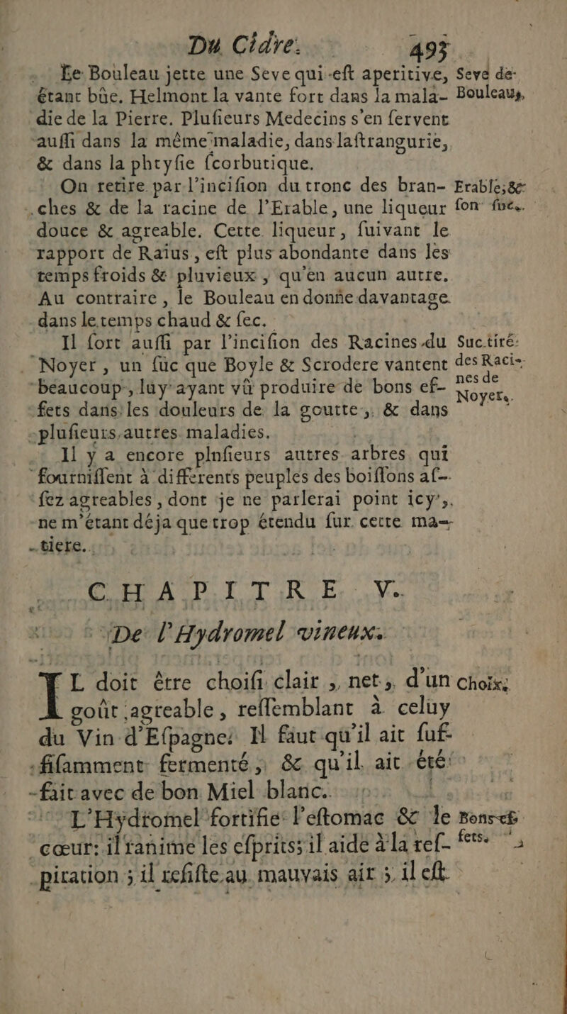 . Fe Bouleau jette une Seve qui-eft aperitive, Seve de- étant bûe. Helmont la vante fort dans la mala- Bouleaus, die de la Pierre. Plufieurs Medecins s’en fervent “auffi dans la mêmeïmaladie, dans laftrangurie, &amp; dans la phcyfie fcorbutique. On retire par l’incifion du tronc des bran- Erable;&amp;- .ches &amp; de la racine de l’Erable, une liqueur fon fe. douce &amp; agreable. Cette liqueur, fuivant le rapport de Raïus, eft plus abondante dans Jes temps froids &amp; pluvieux , qu'en aucun autre, Au contraire, le Bouleau en donñedavantage dans le temps chaud &amp; fec. Il fort auffi par l’incifion des Racines.du Suctiré: Noyer, un {üc que Boyle &amp; Scrodere vantent des Rocks “beaucoup, luyayant và produire de bons ef- is + fets dans: les douleurs de la goutte, &amp; dans it -plufieurs,autres. maladies. | 11 y a encore plnfeurs autres arbres qui “fourniffent à différents peuples des boiflons af fez agreables , dont je ne parlerai point icy',. ne m'étant déja quetrop étendu fur certe ma= ….tiete. : CE A PI TR E V.. De l’Hydromel vineux:  L doit être choifi: clair », net; d’un choix, | goût agreable, reflemblant à celuy du Vin d'Efpagne: N faut qu'il ait fuf fifamment fermenté , &amp; qu'il ait été -fait avec de bon Miel blanc. :: 77 L'Hydfomel fortifie: Péftomac 82 le nonsc£ cœur: ilranime les efpritss il aide la ref + piration 5 il refifte au. mauvais air 5 il eft .i 2