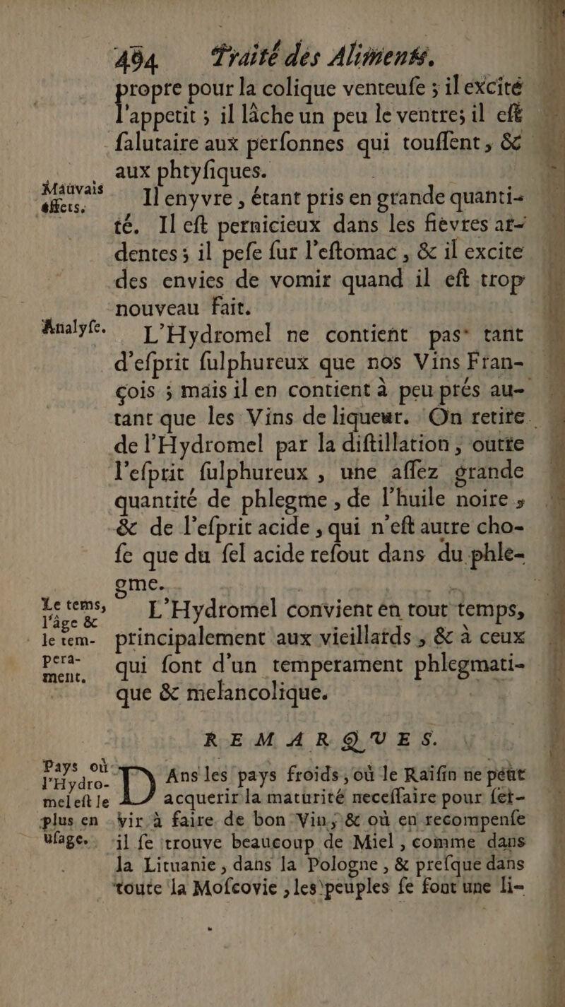 pape pour la colique venteufe ; il excité appetit ; il lâcheun peu le ventre; il ef aux phtyfiques. Maüvais / : id ; AFS Il enyvre , étant pris en grande quanti= té. Ileft pernicieux dans les fievres ar- dentes ; il pefe {ur l’eftomac , &amp; il excite des envies de vomir quand il eft trop nouveau fait. Analyfe. L'Hydromel ne contieñt pas” tant d’efprit fulphureux que nos Vins Fran- de l'Hydromel par la diftillation , outte l'efprit fulphureux , une affez grande quantité de phlegme , de l'huile noire ; &amp; de l’efprit acide , qui n'eft autre cho- me... Sets L'Hydromel convient en tout temps, _letem- principalement aux vieillards, &amp; à ceux pera- : , Là 1 per. qui font d'un temperament phlegmati | que &amp; melancolique. REMARQUES. lHyare. [_) Ans les pays froids , où le Raïfin ne péut mel eft le acquerir la maturité neceflaire pour fet- plus en .ÿir à faire de bon Vin; &amp; où en recompenfe Ufage.. :j] fe trouve beaucoup de Miel , comme dans la Lituanie, dans la Pologne , &amp; prefque dans toute la Mofcovie , les\ peuples fe fout une H-