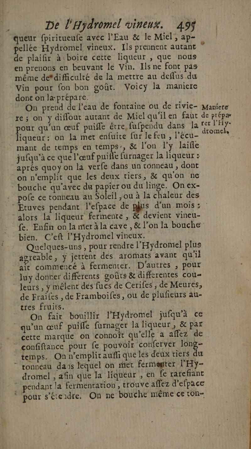 De l'Hydromel vineux. 49ÿ ueur fpiritueufe avec l'Eau &amp; le Miel, ap- pellée Hydromel vineux. Ils prennent autant de plaifir à boire cette liqueur , que nous en prenons en beuvant le Vin. Ils ne font pas même defdificulté de la mettre au deflus du Vin pour fon bon goût. Voicy la maniere dont on la-prépare. On prend de l’eau de fontaine ou de rivie- re ; on y diffout autant de Miel qu'ilen faut pour qu’un œuf puifle être, fufpendu dans la liqueur: on la met enfuire fur le feu , l’écu- mant de temps en temps, &amp; l’on l'y laifle jufqu’à ce que l'œuf puifle furnager la liqueur : aprés quoy on la verfe dans un tonneau , dont on n’emplit que les deux tiers, &amp; quon ne pofe ce tonneau au Soleil ,ou à la chaleur des Maniete de prépa ter l’'Hy- dromeks alors la liqueur fermente , &amp; devient vineu- bién. C’eft l’Hydromel vineux. Quelques-uns , pour rendre l’'Hydromel plus agreable, y jettent des arormats avant qu'il ait commencé à fermeuter. D'autres , pour Ju y donrer différents goûts &amp; differentes cou de Frailes , de Framboifes, où de plufieurs au- tres fruits. On fair bouillir l’'Hydromel jufqu’à ce LA cette marque on connoît qu'elle à affez de confiftance pour fe pouvoir conferver le temps. On n'emplit aufli que les deux tiers du tonneau dais lequel on mer fermegter l'Hy- dromel , afin que la liqueur , en fe rarefant pour s’éteidre. On ne bouche même ce ton-