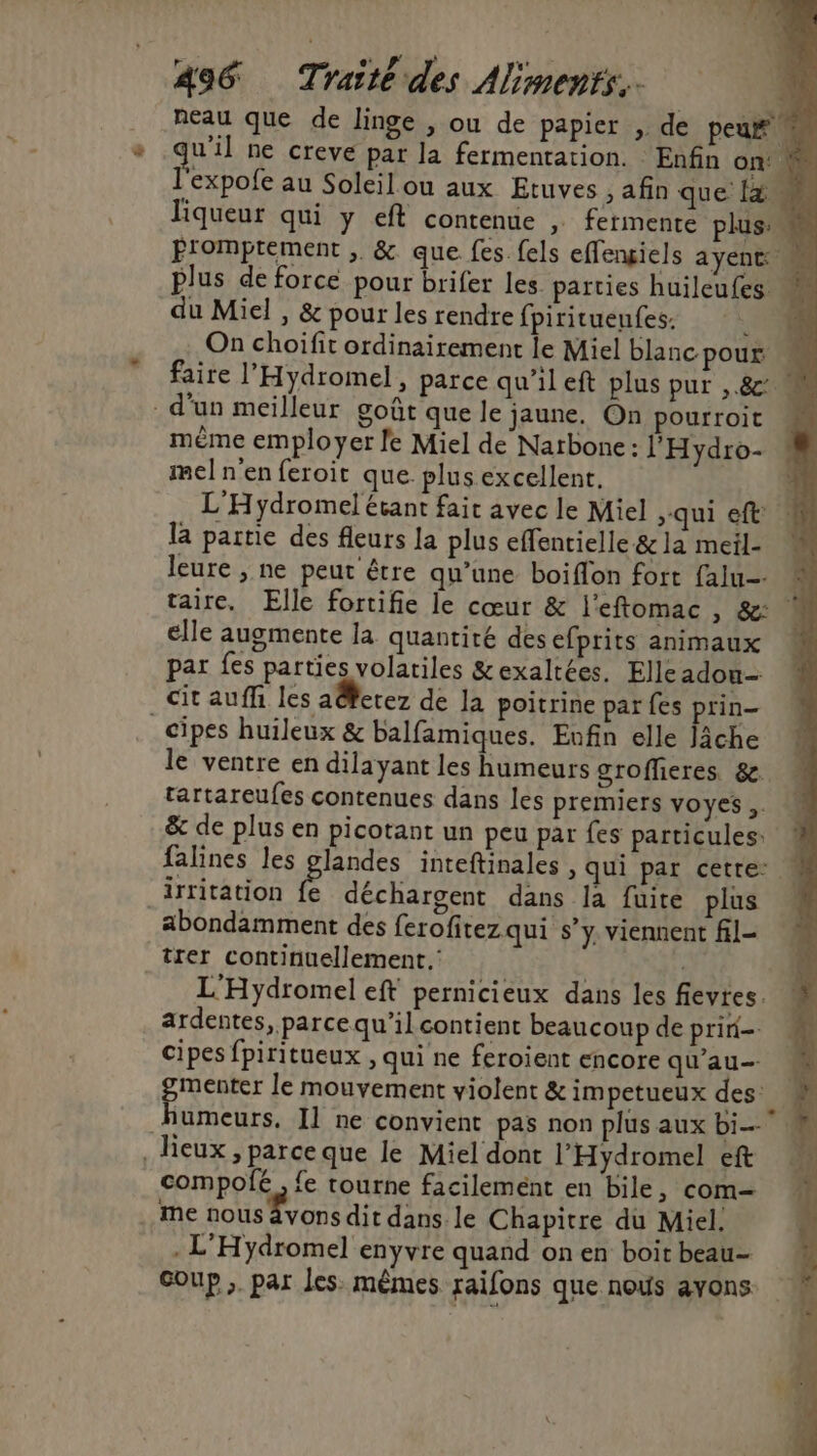 neau que de linge , ou de papier , de peu# qu'il ne creve par la fermentation. Enfin on‘ l'expofe au Soleil ou aux Etuves , afin que [à liqueur qui y eft contenue , fermente plus Promptement , & que fes {els effengiels AYENT plus de force pour brifer les parties huileufes du Miel , & pour les rendre fpirituenfes: j On choiïfit ordinairement le Miel blancpour « faire l’'Hydromel, parce qu’il eft plus pur ,.&: d’un meilleur goût que le jaune, On pourroit M même employer le Miel de Natbone: l'Hydro- mel n'en feroit que plusexcellent. L'H ydromel étant fait avec le Miel qui eft: la partie des fleurs la plus effentielle & la meil- leure , ne peut être qu’une boiffon fort falu- | taire, Elle fortifie le cœur & l'eftomac , & M elle augmente la quantité desefprits animaux par fes parties volatiles &exaltées, Elle adou- cit auffi les a@erez de la poitrine par fes prin- _cipes huileux & balfamiques. Enfin elle Jâche le ventre en dilayant les humeurs grofleres. &. tartareufes contenues dans les premiers voyes ,. & de plus en picotant un peu par fes particules: falines les glandes inteftinales , qui par cetre: irritation fe déchargent dans la fuite plus abondamment des ferofitez qui s’y. viennent fil- trer continuellement. | L'Hydromel eft pernicieux dans les fievres. ardentes, parce qu’il contient beaucoup de prini- cipes fpiritueux , qui ne feroient encore qu'au menter le mouvement violent & impetueux des. Hubeure Il ne convient pas non plus aux bi eux, parce que le Miel dont l'Hydromel et © compolfé , fe tourne facilement en bile , com— ! me nous Évons dit dans. le Chapitre du Miel. . L'Hydromel enyvre quand on en boit beau- Coup. par les. mêmes raifons que nous avons